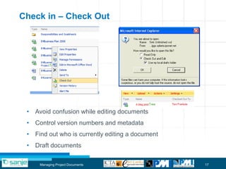 Check in – Check Out




 • Avoid confusion while editing documents
 • Control version numbers and metadata
 • Find out who is currently editing a document
 • Draft documents

     Managing Project Documents                   17
 