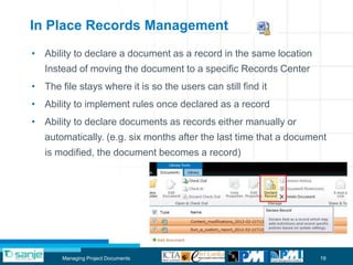 In Place Records Management
• Ability to declare a document as a record in the same location
   Instead of moving the document to a specific Records Center
• The file stays where it is so the users can still find it
• Ability to implement rules once declared as a record
• Ability to declare documents as records either manually or
   automatically. (e.g. six months after the last time that a document
   is modified, the document becomes a record)




       Managing Project Documents                                   19
 