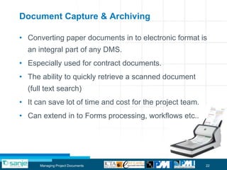 Document Capture & Archiving

• Converting paper documents in to electronic format is
  an integral part of any DMS.
• Especially used for contract documents.
• The ability to quickly retrieve a scanned document
  (full text search)
• It can save lot of time and cost for the project team.
• Can extend in to Forms processing, workflows etc..




      Managing Project Documents                           22
 