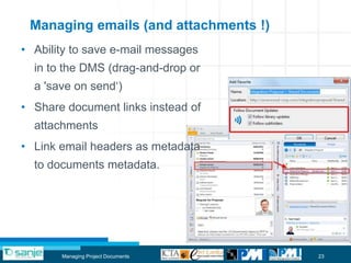 Managing emails (and attachments !)
• Ability to save e-mail messages
  in to the DMS (drag-and-drop or
  a 'save on send„)
• Share document links instead of
  attachments
• Link email headers as metadata
  to documents metadata.




       Managing Project Documents      23
 