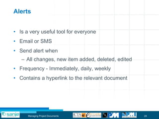 Alerts


• Is a very useful tool for everyone
• Email or SMS
• Send alert when
   – All changes, new item added, deleted, edited
• Frequency - Immediately, daily, weekly
• Contains a hyperlink to the relevant document




      Managing Project Documents                    24
 