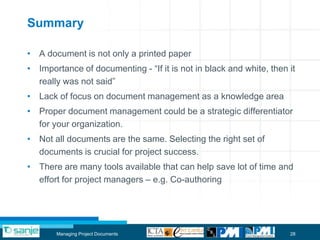 Summary

• A document is not only a printed paper
• Importance of documenting - “If it is not in black and white, then it
  really was not said”
• Lack of focus on document management as a knowledge area
• Proper document management could be a strategic differentiator
  for your organization.
• Not all documents are the same. Selecting the right set of
  documents is crucial for project success.
• There are many tools available that can help save lot of time and
  effort for project managers – e.g. Co-authoring




       Managing Project Documents                                    28
 