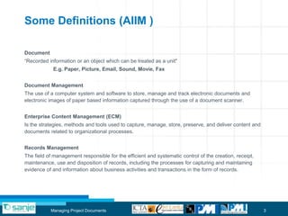 Some Definitions (AIIM )

Document
“Recorded information or an object which can be treated as a unit"
            E.g. Paper, Picture, Email, Sound, Movie, Fax


Document Management
The use of a computer system and software to store, manage and track electronic documents and
electronic images of paper based information captured through the use of a document scanner.


Enterprise Content Management (ECM)
Is the strategies, methods and tools used to capture, manage, store, preserve, and deliver content and
documents related to organizational processes.


Records Management
The field of management responsible for the efficient and systematic control of the creation, receipt,
maintenance, use and disposition of records, including the processes for capturing and maintaining
evidence of and information about business activities and transactions in the form of records.




           Managing Project Documents                                                                    3
 