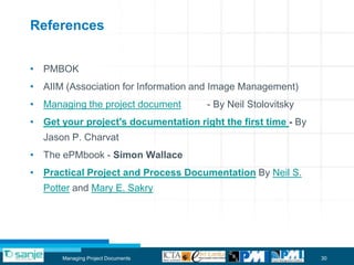 References


• PMBOK
• AIIM (Association for Information and Image Management)
• Managing the project document       - By Neil Stolovitsky
• Get your project's documentation right the first time - By
  Jason P. Charvat
• The ePMbook - Simon Wallace
• Practical Project and Process Documentation By Neil S.
  Potter and Mary E. Sakry




       Managing Project Documents                              30
 