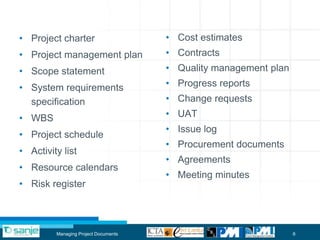 • Project charter                     • Cost estimates
• Project management plan             • Contracts
• Scope statement                     • Quality management plan

• System requirements                 • Progress reports
  specification                       • Change requests

• WBS                                 • UAT
                                      • Issue log
• Project schedule
                                      • Procurement documents
• Activity list
                                      • Agreements
• Resource calendars
                                      • Meeting minutes
• Risk register



         Managing Project Documents                               6
 