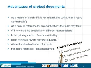 Advantages of project documents


• As a means of proof (“If it is not in black and white, then it really
   was not said”)
• As a point of reference for any clarifications the team may face
• Will minimize the possibility for different interpretations
• Is the primary medium for communicating
• It can minimize rework / errors (e.g. SRS)
• Allows for standardization of projects
• For future reference – lessons learned




       Managing Project Documents                                         9
 