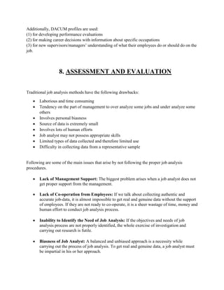 Additionally, DACUM profiles are used:
(1) for developing performance evaluations
(2) for making career decisions with information about specific occupations
(3) for new supervisors/managers’ understanding of what their employees do or should do on the
job.
8. ASSESSMENT AND EVALUATION
Traditional job analysis methods have the following drawbacks:
 Laborious and time consuming
 Tendency on the part of management to over analyze some jobs and under analyze some
others
 Involves personal biasness
 Source of data is extremely small
 Involves lots of human efforts
 Job analyst may not possess appropriate skills
 Limited types of data collected and therefore limited use
 Difficulty in collecting data from a representative sample
Following are some of the main issues that arise by not following the proper job analysis
procedures.
 Lack of Management Support: The biggest problem arises when a job analyst does not
get proper support from the management.
 Lack of Co-operation from Employees: If we talk about collecting authentic and
accurate job-data, it is almost impossible to get real and genuine data without the support
of employees. If they are not ready to co-operate, it is a sheer wastage of time, money and
human effort to conduct job analysis process.
 Inability to Identify the Need of Job Analysis: If the objectives and needs of job
analysis process are not properly identified, the whole exercise of investigation and
carrying out research is futile.
 Biasness of Job Analyst: A balanced and unbiased approach is a necessity while
carrying out the process of job analysis. To get real and genuine data, a job analyst must
be impartial in his or her approach.
 