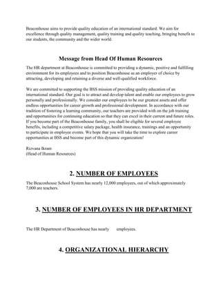 Beaconhouse aims to provide quality education of an international standard. We aim for
excellence through quality management, quality training and quality teaching, bringing benefit to
our students, the community and the wider world.
Message from Head Of Human Resources
The HR department at Beaconhouse is committed to providing a dynamic, positive and fulfilling
environment for its employees and to position Beaconhouse as an employer of choice by
attracting, developing and retaining a diverse and well-qualified workforce.
We are committed to supporting the BSS mission of providing quality education of an
international standard. Our goal is to attract and develop talent and enable our employees to grow
personally and professionally. We consider our employees to be our greatest assets and offer
endless opportunities for career growth and professional development. In accordance with our
tradition of fostering a learning community, our teachers are provided with on the job training
and opportunities for continuing education so that they can excel in their current and future roles.
If you become part of the Beaconhouse family, you shall be eligible for several employee
benefits, including a competitive salary package, health insurance, trainings and an opportunity
to participate in employee events. We hope that you will take the time to explore career
opportunities at BSS and become part of this dynamic organization!
Rizvana Ikram
(Head of Human Resources)
2. NUMBER OF EMPLOYEES
The Beaconhouse School System has nearly 12,000 employees, out of which approximately
7,000 are teachers.
3. NUMBER OF EMPLOYEES IN HR DEPARTMENT
The HR Department of Beaconhouse has nearly employees.
4. ORGANIZATIONAL HIERARCHY
 
