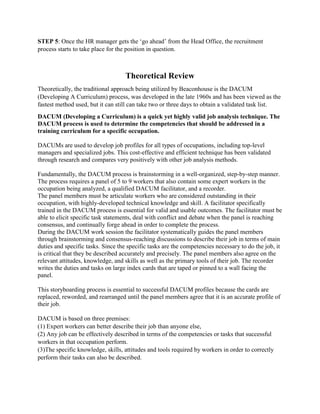 STEP 5: Once the HR manager gets the ‘go ahead’ from the Head Office, the recruitment
process starts to take place for the position in question.
Theoretical Review
Theoretically, the traditional approach being utilized by Beaconhouse is the DACUM
(Developing A Curriculum) process, was developed in the late 1960s and has been viewed as the
fastest method used, but it can still can take two or three days to obtain a validated task list.
DACUM (Developing a Curriculum) is a quick yet highly valid job analysis technique. The
DACUM process is used to determine the competencies that should be addressed in a
training curriculum for a specific occupation.
DACUMs are used to develop job profiles for all types of occupations, including top-level
managers and specialized jobs. This cost-effective and efficient technique has been validated
through research and compares very positively with other job analysis methods.
Fundamentally, the DACUM process is brainstorming in a well-organized, step-by-step manner.
The process requires a panel of 5 to 9 workers that also contain some expert workers in the
occupation being analyzed, a qualified DACUM facilitator, and a recorder.
The panel members must be articulate workers who are considered outstanding in their
occupation, with highly-developed technical knowledge and skill. A facilitator specifically
trained in the DACUM process is essential for valid and usable outcomes. The facilitator must be
able to elicit specific task statements, deal with conflict and debate when the panel is reaching
consensus, and continually forge ahead in order to complete the process.
During the DACUM work session the facilitator systematically guides the panel members
through brainstorming and consensus-reaching discussions to describe their job in terms of main
duties and specific tasks. Since the specific tasks are the competencies necessary to do the job, it
is critical that they be described accurately and precisely. The panel members also agree on the
relevant attitudes, knowledge, and skills as well as the primary tools of their job. The recorder
writes the duties and tasks on large index cards that are taped or pinned to a wall facing the
panel.
This storyboarding process is essential to successful DACUM profiles because the cards are
replaced, reworded, and rearranged until the panel members agree that it is an accurate profile of
their job.
DACUM is based on three premises:
(1) Expert workers can better describe their job than anyone else,
(2) Any job can be effectively described in terms of the competencies or tasks that successful
workers in that occupation perform.
(3)The specific knowledge, skills, attitudes and tools required by workers in order to correctly
perform their tasks can also be described.
 