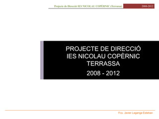 Projecte de Direcció IES NICOLAU COPÈRNIC (Terrassa)               2008-2012




        PROJECTE DE DIRECCIÓ
        IES NICOLAU COPÈRNIC
               TERRASSA
                        2008 - 2012




                                                 Fco. Javier Laganga Esteban
 