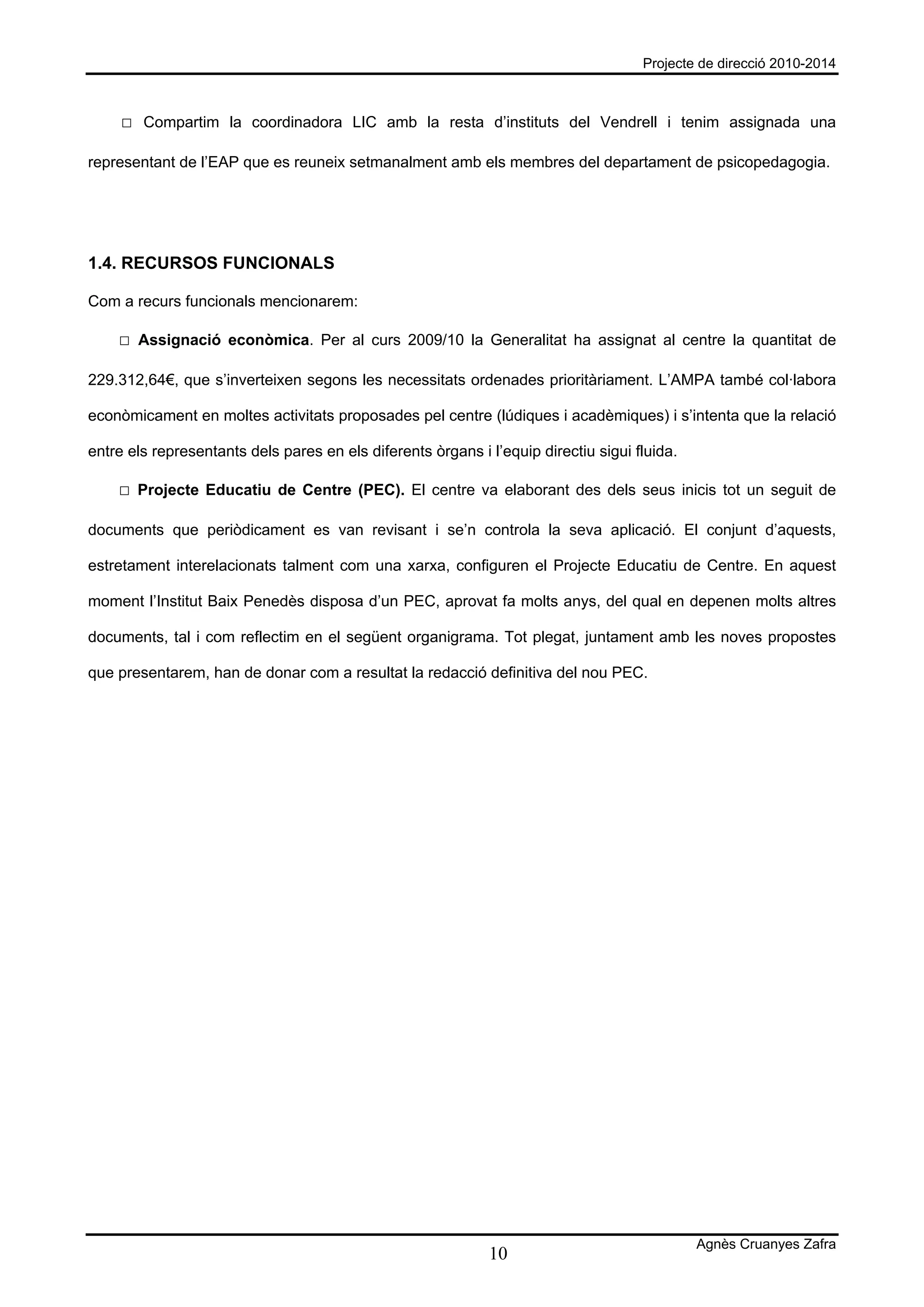 Projecte de direcció 2010-2014



     □ Compartim la coordinadora LIC amb la resta d’instituts del Vendrell i tenim assignada una

representant de l’EAP que es reuneix setmanalment amb els membres del departament de psicopedagogia.




1.4. RECURSOS FUNCIONALS

Com a recurs funcionals mencionarem:

    □ Assignació econòmica. Per al curs 2009/10 la Generalitat ha assignat al centre la quantitat de

229.312,64€, que s’inverteixen segons les necessitats ordenades prioritàriament. L’AMPA també col·labora

econòmicament en moltes activitats proposades pel centre (lúdiques i acadèmiques) i s’intenta que la relació

entre els representants dels pares en els diferents òrgans i l’equip directiu sigui fluida.

    □ Projecte Educatiu de Centre (PEC). El centre va elaborant des dels seus inicis tot un seguit de

documents que periòdicament es van revisant i se’n controla la seva aplicació. El conjunt d’aquests,

estretament interelacionats talment com una xarxa, configuren el Projecte Educatiu de Centre. En aquest

moment l’Institut Baix Penedès disposa d’un PEC, aprovat fa molts anys, del qual en depenen molts altres

documents, tal i com reflectim en el següent organigrama. Tot plegat, juntament amb les noves propostes

que presentarem, han de donar com a resultat la redacció definitiva del nou PEC.




                                                                                              Agnès Cruanyes Zafra
                                                             10
 