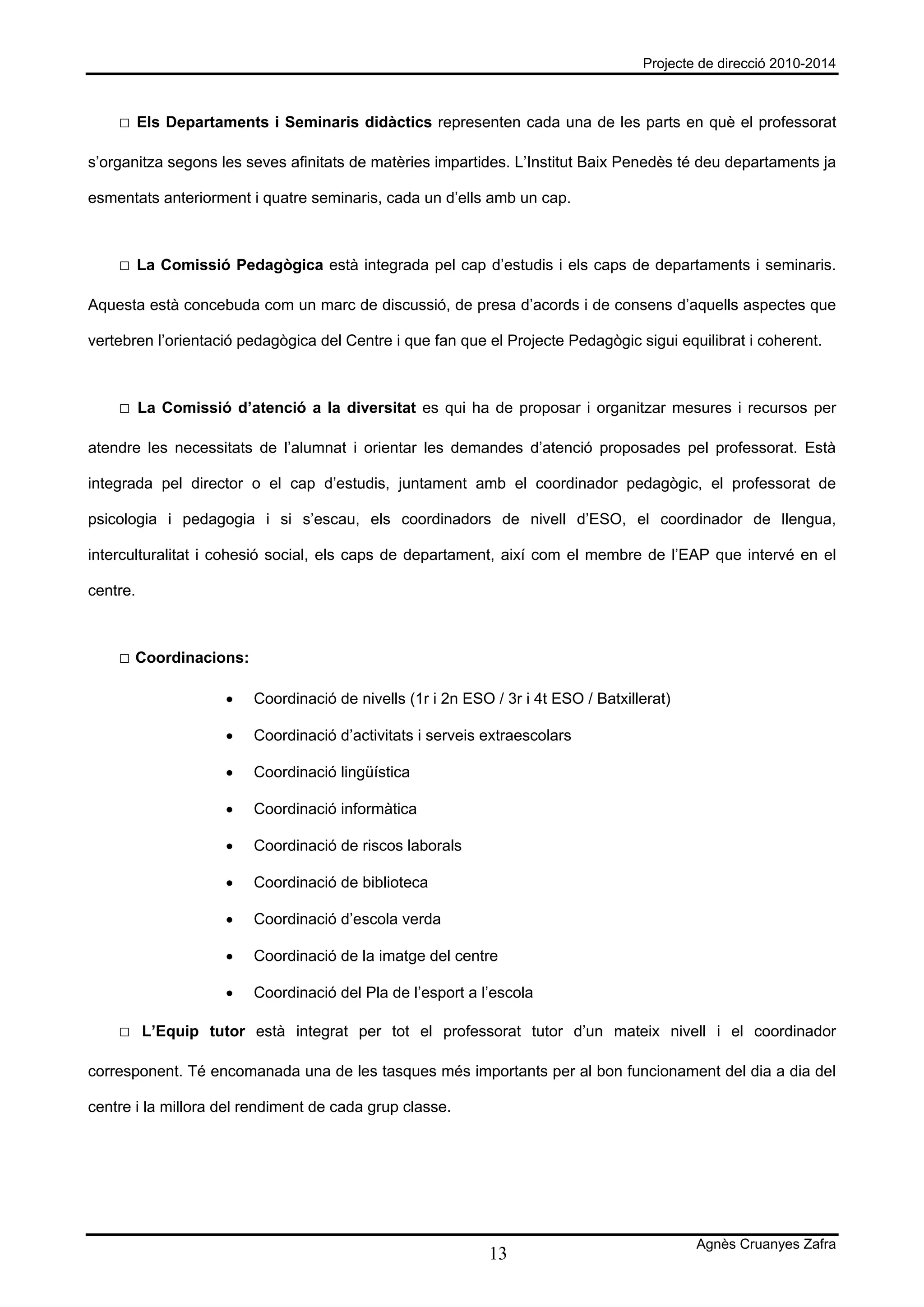 Projecte de direcció 2010-2014



    □ Els Departaments i Seminaris didàctics representen cada una de les parts en què el professorat

s’organitza segons les seves afinitats de matèries impartides. L’Institut Baix Penedès té deu departaments ja

esmentats anteriorment i quatre seminaris, cada un d’ells amb un cap.



    □ La Comissió Pedagògica està integrada pel cap d’estudis i els caps de departaments i seminaris.

Aquesta està concebuda com un marc de discussió, de presa d’acords i de consens d’aquells aspectes que

vertebren l’orientació pedagògica del Centre i que fan que el Projecte Pedagògic sigui equilibrat i coherent.



    □ La Comissió d’atenció a la diversitat es qui ha de proposar i organitzar mesures i recursos per

atendre les necessitats de l’alumnat i orientar les demandes d’atenció proposades pel professorat. Està

integrada pel director o el cap d’estudis, juntament amb el coordinador pedagògic, el professorat de

psicologia i pedagogia i si s’escau, els coordinadors de nivell d’ESO, el coordinador de llengua,

interculturalitat i cohesió social, els caps de departament, així com el membre de l’EAP que intervé en el

centre.



    □ Coordinacions:

                    •   Coordinació de nivells (1r i 2n ESO / 3r i 4t ESO / Batxillerat)

                    •   Coordinació d’activitats i serveis extraescolars

                    •   Coordinació lingüística

                    •   Coordinació informàtica

                    •   Coordinació de riscos laborals

                    •   Coordinació de biblioteca

                    •   Coordinació d’escola verda

                    •   Coordinació de la imatge del centre

                    •   Coordinació del Pla de l’esport a l’escola

    □ L’Equip tutor està integrat per tot el professorat tutor d’un mateix nivell i el coordinador

corresponent. Té encomanada una de les tasques més importants per al bon funcionament del dia a dia del

centre i la millora del rendiment de cada grup classe.




                                                                                           Agnès Cruanyes Zafra
                                                            13
 