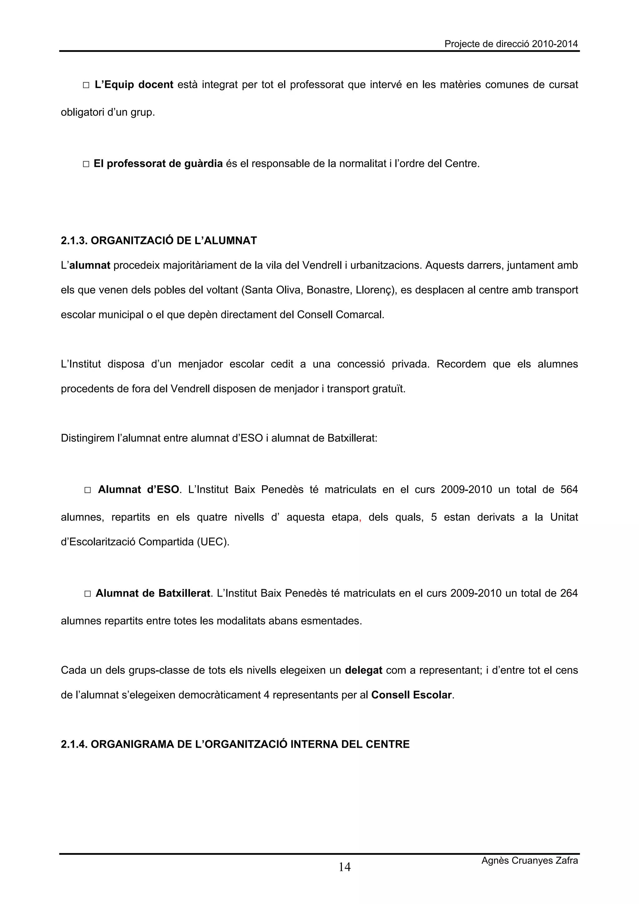 Projecte de direcció 2010-2014



    □ L’Equip docent està integrat per tot el professorat que intervé en les matèries comunes de cursat

obligatori d’un grup.



    □ El professorat de guàrdia és el responsable de la normalitat i l’ordre del Centre.




2.1.3. ORGANITZACIÓ DE L’ALUMNAT

L’alumnat procedeix majoritàriament de la vila del Vendrell i urbanitzacions. Aquests darrers, juntament amb

els que venen dels pobles del voltant (Santa Oliva, Bonastre, Llorenç), es desplacen al centre amb transport

escolar municipal o el que depèn directament del Consell Comarcal.



L’Institut disposa d’un menjador escolar cedit a una concessió privada. Recordem que els alumnes

procedents de fora del Vendrell disposen de menjador i transport gratuït.



Distingirem l’alumnat entre alumnat d’ESO i alumnat de Batxillerat:



     □ Alumnat d’ESO. L’Institut Baix Penedès té matriculats en el curs 2009-2010 un total de 564

alumnes, repartits en els quatre nivells d’ aquesta etapa, dels quals, 5 estan derivats a la Unitat

d’Escolarització Compartida (UEC).



     □ Alumnat de Batxillerat. L’Institut Baix Penedès té matriculats en el curs 2009-2010 un total de 264

alumnes repartits entre totes les modalitats abans esmentades.



Cada un dels grups-classe de tots els nivells elegeixen un delegat com a representant; i d’entre tot el cens

de l’alumnat s’elegeixen democràticament 4 representants per al Consell Escolar.



2.1.4. ORGANIGRAMA DE L’ORGANITZACIÓ INTERNA DEL CENTRE




                                                                                           Agnès Cruanyes Zafra
                                                          14
 