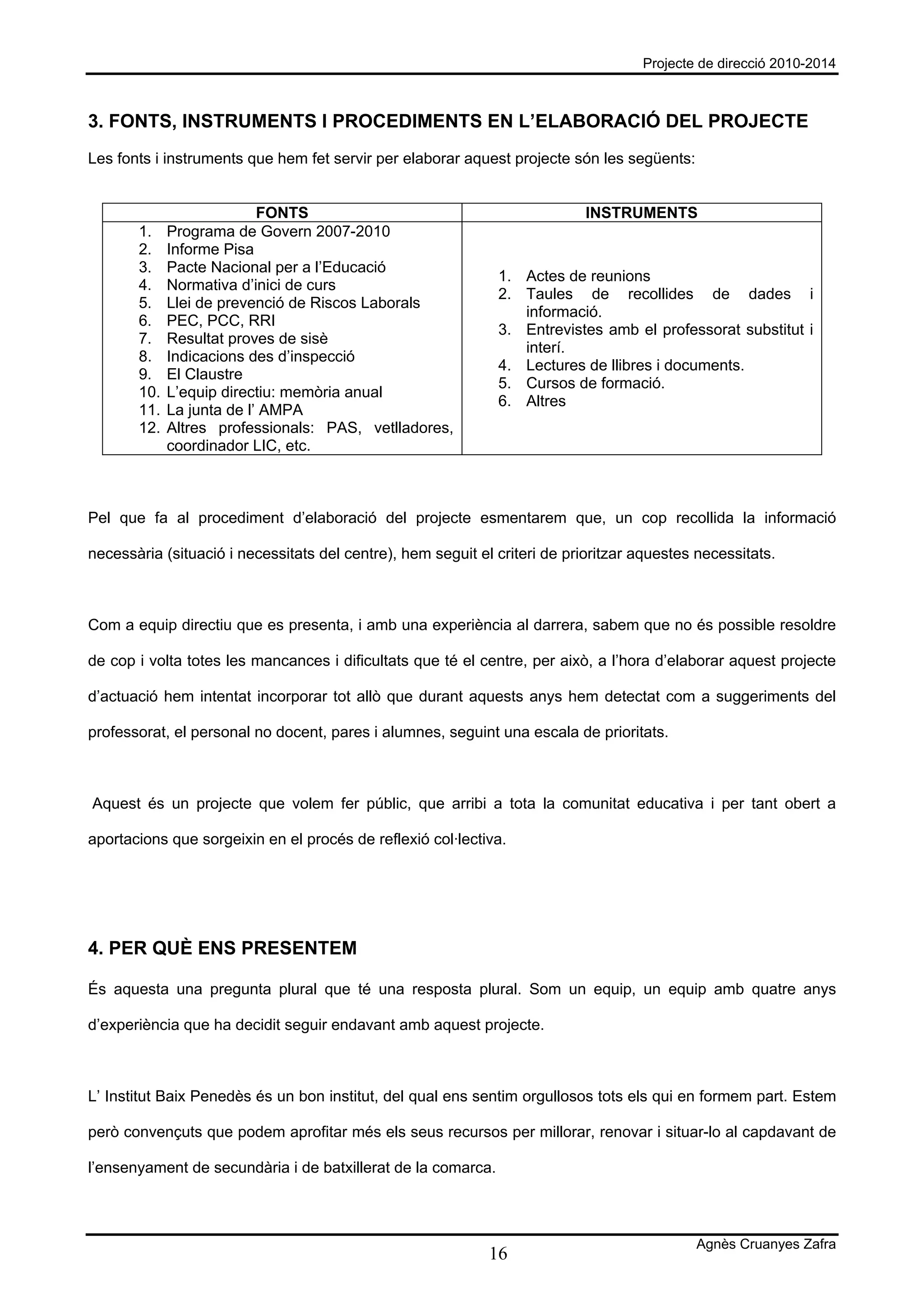 Projecte de direcció 2010-2014



3. FONTS, INSTRUMENTS I PROCEDIMENTS EN L’ELABORACIÓ DEL PROJECTE
Les fonts i instruments que hem fet servir per elaborar aquest projecte són les següents:


                           FONTS                                            INSTRUMENTS
       1.    Programa de Govern 2007-2010
       2.    Informe Pisa
       3.    Pacte Nacional per a l’Educació
                                                              1. Actes de reunions
       4.    Normativa d’inici de curs
                                                              2. Taules de recollides de dades i
       5.    Llei de prevenció de Riscos Laborals
                                                                 informació.
       6.    PEC, PCC, RRI
                                                              3. Entrevistes amb el professorat substitut i
       7.    Resultat proves de sisè
                                                                 interí.
       8.    Indicacions des d’inspecció
                                                              4. Lectures de llibres i documents.
       9.    El Claustre
                                                              5. Cursos de formació.
       10.   L’equip directiu: memòria anual
                                                              6. Altres
       11.   La junta de l’ AMPA
       12.   Altres professionals: PAS, vetlladores,
             coordinador LIC, etc.



Pel que fa al procediment d’elaboració del projecte esmentarem que, un cop recollida la informació

necessària (situació i necessitats del centre), hem seguit el criteri de prioritzar aquestes necessitats.



Com a equip directiu que es presenta, i amb una experiència al darrera, sabem que no és possible resoldre

de cop i volta totes les mancances i dificultats que té el centre, per això, a l’hora d’elaborar aquest projecte

d’actuació hem intentat incorporar tot allò que durant aquests anys hem detectat com a suggeriments del

professorat, el personal no docent, pares i alumnes, seguint una escala de prioritats.



Aquest és un projecte que volem fer públic, que arribi a tota la comunitat educativa i per tant obert a

aportacions que sorgeixin en el procés de reflexió col·lectiva.




4. PER QUÈ ENS PRESENTEM

És aquesta una pregunta plural que té una resposta plural. Som un equip, un equip amb quatre anys

d’experiència que ha decidit seguir endavant amb aquest projecte.



L’ Institut Baix Penedès és un bon institut, del qual ens sentim orgullosos tots els qui en formem part. Estem

però convençuts que podem aprofitar més els seus recursos per millorar, renovar i situar-lo al capdavant de

l’ensenyament de secundària i de batxillerat de la comarca.



                                                                                            Agnès Cruanyes Zafra
                                                             16
 