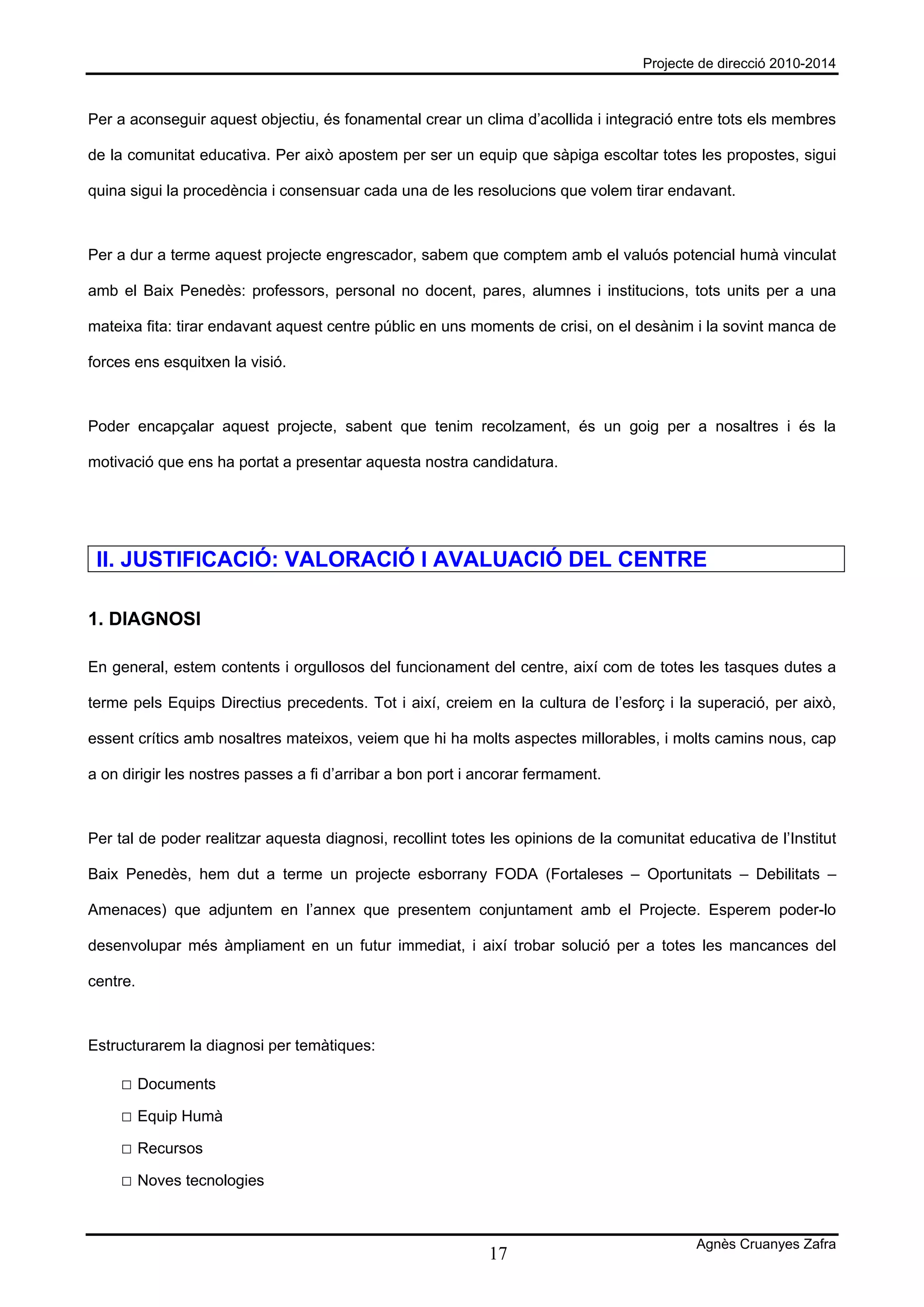 Projecte de direcció 2010-2014



Per a aconseguir aquest objectiu, és fonamental crear un clima d’acollida i integració entre tots els membres

de la comunitat educativa. Per això apostem per ser un equip que sàpiga escoltar totes les propostes, sigui

quina sigui la procedència i consensuar cada una de les resolucions que volem tirar endavant.



Per a dur a terme aquest projecte engrescador, sabem que comptem amb el valuós potencial humà vinculat

amb el Baix Penedès: professors, personal no docent, pares, alumnes i institucions, tots units per a una

mateixa fita: tirar endavant aquest centre públic en uns moments de crisi, on el desànim i la sovint manca de

forces ens esquitxen la visió.



Poder encapçalar aquest projecte, sabent que tenim recolzament, és un goig per a nosaltres i és la

motivació que ens ha portat a presentar aquesta nostra candidatura.




 II. JUSTIFICACIÓ: VALORACIÓ I AVALUACIÓ DEL CENTRE

1. DIAGNOSI

En general, estem contents i orgullosos del funcionament del centre, així com de totes les tasques dutes a

terme pels Equips Directius precedents. Tot i així, creiem en la cultura de l’esforç i la superació, per això,

essent crítics amb nosaltres mateixos, veiem que hi ha molts aspectes millorables, i molts camins nous, cap

a on dirigir les nostres passes a fi d’arribar a bon port i ancorar fermament.



Per tal de poder realitzar aquesta diagnosi, recollint totes les opinions de la comunitat educativa de l’Institut

Baix Penedès, hem dut a terme un projecte esborrany FODA (Fortaleses – Oportunitats – Debilitats –

Amenaces) que adjuntem en l’annex que presentem conjuntament amb el Projecte. Esperem poder-lo

desenvolupar més àmpliament en un futur immediat, i així trobar solució per a totes les mancances del

centre.



Estructurarem la diagnosi per temàtiques:

     □ Documents
     □ Equip Humà
     □ Recursos
     □ Noves tecnologies


                                                                                           Agnès Cruanyes Zafra
                                                            17
 