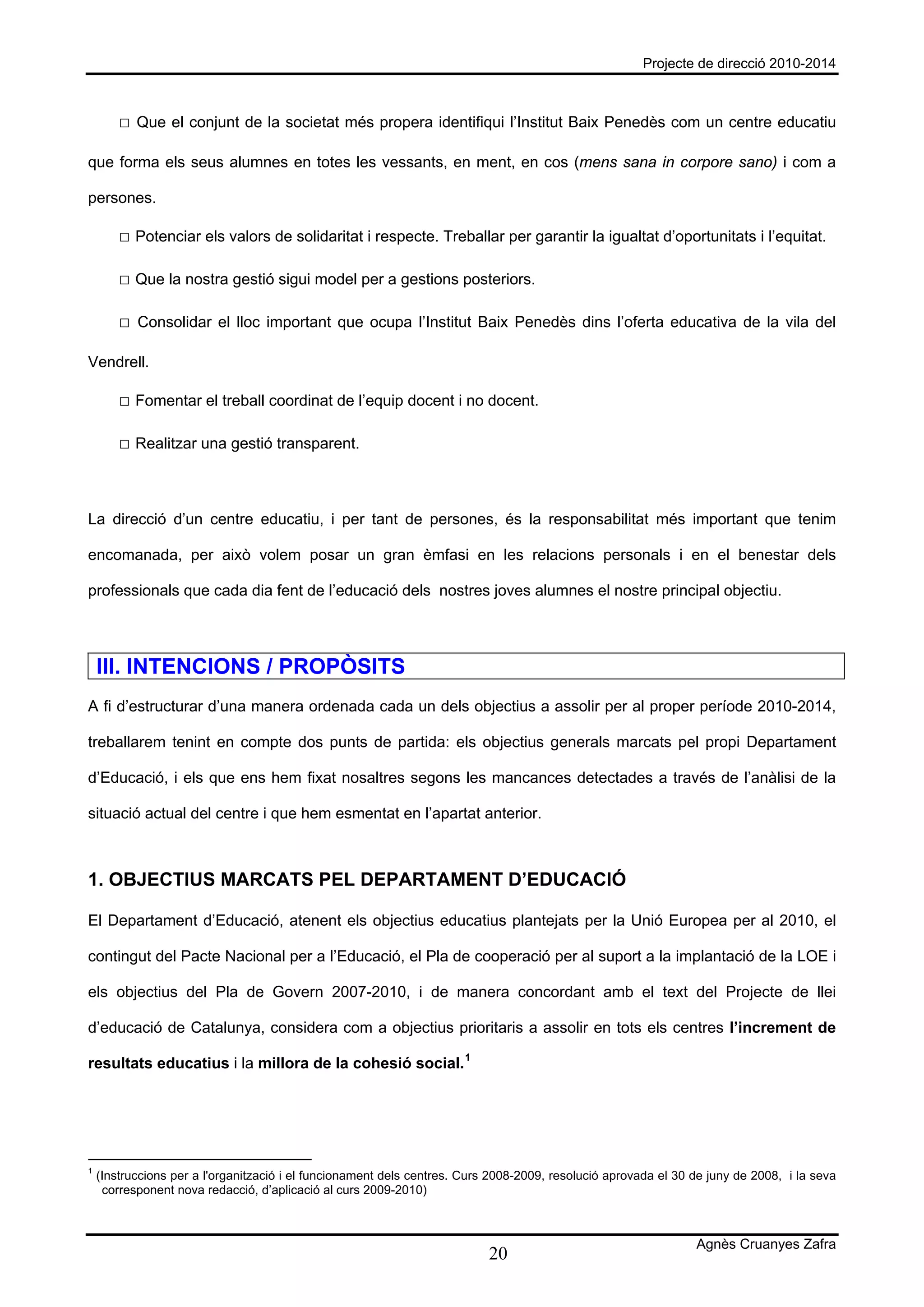 Projecte de direcció 2010-2014



        □ Que el conjunt de la societat més propera identifiqui l’Institut Baix Penedès com un centre educatiu

que forma els seus alumnes en totes les vessants, en ment, en cos (mens sana in corpore sano) i com a

persones.

        □ Potenciar els valors de solidaritat i respecte. Treballar per garantir la igualtat d’oportunitats i l’equitat.

        □ Que la nostra gestió sigui model per a gestions posteriors.

        □ Consolidar el lloc important que ocupa l’Institut Baix Penedès dins l’oferta educativa de la vila del

Vendrell.

        □ Fomentar el treball coordinat de l’equip docent i no docent.

        □ Realitzar una gestió transparent.



La direcció d’un centre educatiu, i per tant de persones, és la responsabilitat més important que tenim

encomanada, per això volem posar un gran èmfasi en les relacions personals i en el benestar dels

professionals que cada dia fent de l’educació dels nostres joves alumnes el nostre principal objectiu.




    III. INTENCIONS / PROPÒSITS
A fi d’estructurar d’una manera ordenada cada un dels objectius a assolir per al proper període 2010-2014,

treballarem tenint en compte dos punts de partida: els objectius generals marcats pel propi Departament

d’Educació, i els que ens hem fixat nosaltres segons les mancances detectades a través de l’anàlisi de la

situació actual del centre i que hem esmentat en l’apartat anterior.



1. OBJECTIUS MARCATS PEL DEPARTAMENT D’EDUCACIÓ

El Departament d’Educació, atenent els objectius educatius plantejats per la Unió Europea per al 2010, el

contingut del Pacte Nacional per a l’Educació, el Pla de cooperació per al suport a la implantació de la LOE i

els objectius del Pla de Govern 2007-2010, i de manera concordant amb el text del Projecte de llei

d’educació de Catalunya, considera com a objectius prioritaris a assolir en tots els centres l’increment de

resultats educatius i la millora de la cohesió social. 1




1
    (Instruccions per a l'organització i el funcionament dels centres. Curs 2008-2009, resolució aprovada el 30 de juny de 2008, i la seva
     corresponent nova redacció, d’aplicació al curs 2009-2010)



                                                                                                                Agnès Cruanyes Zafra
                                                                           20
 