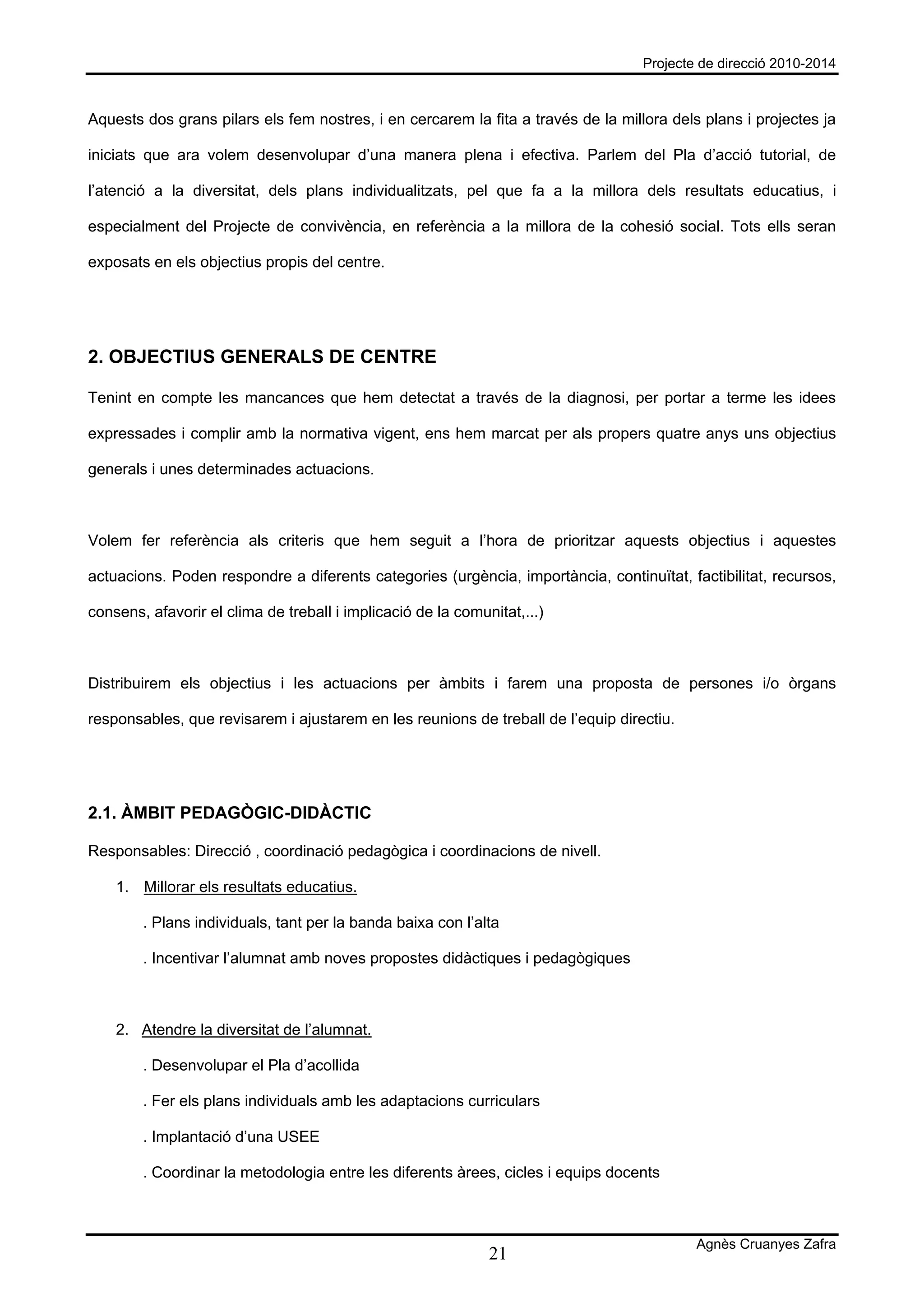 Projecte de direcció 2010-2014



Aquests dos grans pilars els fem nostres, i en cercarem la fita a través de la millora dels plans i projectes ja

iniciats que ara volem desenvolupar d’una manera plena i efectiva. Parlem del Pla d’acció tutorial, de

l’atenció a la diversitat, dels plans individualitzats, pel que fa a la millora dels resultats educatius, i

especialment del Projecte de convivència, en referència a la millora de la cohesió social. Tots ells seran

exposats en els objectius propis del centre.




2. OBJECTIUS GENERALS DE CENTRE

Tenint en compte les mancances que hem detectat a través de la diagnosi, per portar a terme les idees

expressades i complir amb la normativa vigent, ens hem marcat per als propers quatre anys uns objectius

generals i unes determinades actuacions.



Volem fer referència als criteris que hem seguit a l’hora de prioritzar aquests objectius i aquestes

actuacions. Poden respondre a diferents categories (urgència, importància, continuïtat, factibilitat, recursos,

consens, afavorir el clima de treball i implicació de la comunitat,...)



Distribuirem els objectius i les actuacions per àmbits i farem una proposta de persones i/o òrgans

responsables, que revisarem i ajustarem en les reunions de treball de l’equip directiu.




2.1. ÀMBIT PEDAGÒGIC-DIDÀCTIC

Responsables: Direcció , coordinació pedagògica i coordinacions de nivell.

    1. Millorar els resultats educatius.

        . Plans individuals, tant per la banda baixa con l’alta

        . Incentivar l’alumnat amb noves propostes didàctiques i pedagògiques



    2. Atendre la diversitat de l’alumnat.

        . Desenvolupar el Pla d’acollida

        . Fer els plans individuals amb les adaptacions curriculars

        . Implantació d’una USEE

        . Coordinar la metodologia entre les diferents àrees, cicles i equips docents



                                                                                           Agnès Cruanyes Zafra
                                                              21
 