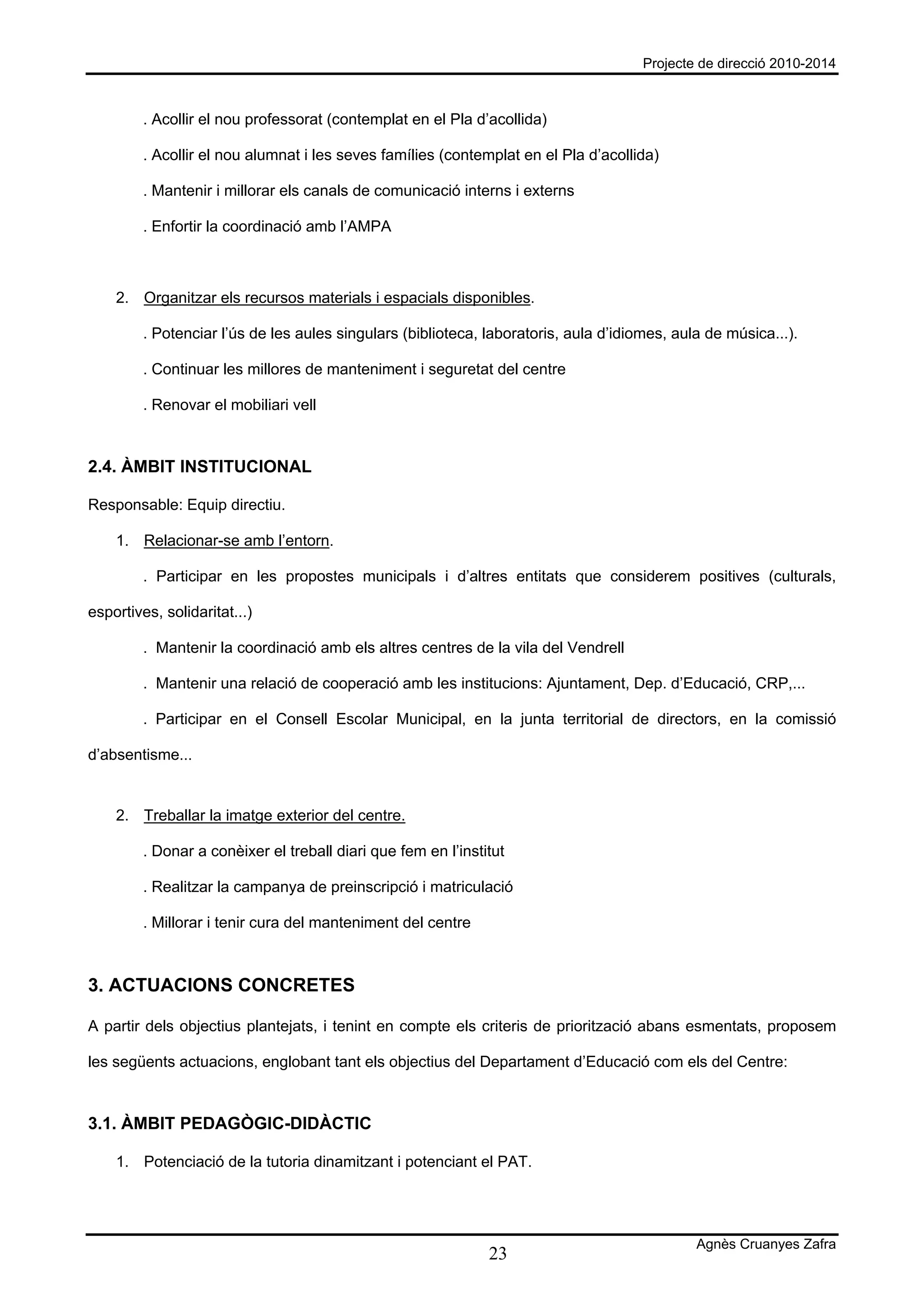 Projecte de direcció 2010-2014



         . Acollir el nou professorat (contemplat en el Pla d’acollida)

         . Acollir el nou alumnat i les seves famílies (contemplat en el Pla d’acollida)

         . Mantenir i millorar els canals de comunicació interns i externs

         . Enfortir la coordinació amb l’AMPA



    2. Organitzar els recursos materials i espacials disponibles.

         . Potenciar l’ús de les aules singulars (biblioteca, laboratoris, aula d’idiomes, aula de música...).

         . Continuar les millores de manteniment i seguretat del centre

         . Renovar el mobiliari vell



2.4. ÀMBIT INSTITUCIONAL

Responsable: Equip directiu.

    1. Relacionar-se amb l’entorn.

         . Participar en les propostes municipals i d’altres entitats que considerem positives (culturals,

esportives, solidaritat...)

         . Mantenir la coordinació amb els altres centres de la vila del Vendrell

         . Mantenir una relació de cooperació amb les institucions: Ajuntament, Dep. d’Educació, CRP,...

         . Participar en el Consell Escolar Municipal, en la junta territorial de directors, en la comissió

d’absentisme...


    2. Treballar la imatge exterior del centre.

         . Donar a conèixer el treball diari que fem en l’institut

         . Realitzar la campanya de preinscripció i matriculació

         . Millorar i tenir cura del manteniment del centre



3. ACTUACIONS CONCRETES

A partir dels objectius plantejats, i tenint en compte els criteris de priorització abans esmentats, proposem

les següents actuacions, englobant tant els objectius del Departament d’Educació com els del Centre:



3.1. ÀMBIT PEDAGÒGIC-DIDÀCTIC

    1. Potenciació de la tutoria dinamitzant i potenciant el PAT.




                                                                                              Agnès Cruanyes Zafra
                                                               23
 