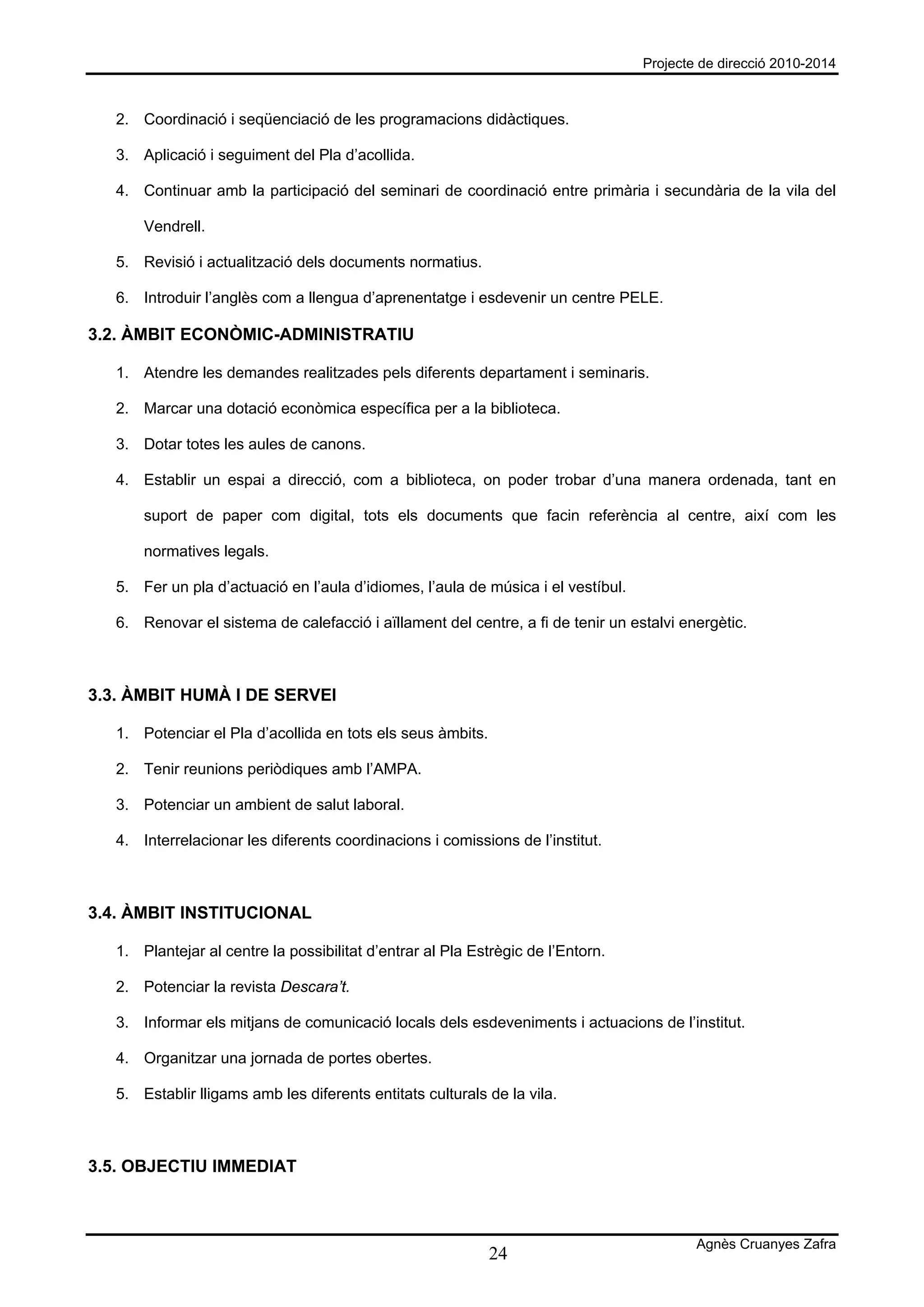 Projecte de direcció 2010-2014



   2. Coordinació i seqüenciació de les programacions didàctiques.

   3. Aplicació i seguiment del Pla d’acollida.

   4. Continuar amb la participació del seminari de coordinació entre primària i secundària de la vila del

       Vendrell.

   5. Revisió i actualització dels documents normatius.

   6. Introduir l’anglès com a llengua d’aprenentatge i esdevenir un centre PELE.

3.2. ÀMBIT ECONÒMIC-ADMINISTRATIU

   1. Atendre les demandes realitzades pels diferents departament i seminaris.

   2. Marcar una dotació econòmica específica per a la biblioteca.

   3. Dotar totes les aules de canons.

   4. Establir un espai a direcció, com a biblioteca, on poder trobar d’una manera ordenada, tant en

       suport de paper com digital, tots els documents que facin referència al centre, així com les

       normatives legals.

   5. Fer un pla d’actuació en l’aula d’idiomes, l’aula de música i el vestíbul.

   6. Renovar el sistema de calefacció i aïllament del centre, a fi de tenir un estalvi energètic.



3.3. ÀMBIT HUMÀ I DE SERVEI

   1. Potenciar el Pla d’acollida en tots els seus àmbits.

   2. Tenir reunions periòdiques amb l’AMPA.

   3. Potenciar un ambient de salut laboral.

   4. Interrelacionar les diferents coordinacions i comissions de l’institut.



3.4. ÀMBIT INSTITUCIONAL

   1. Plantejar al centre la possibilitat d’entrar al Pla Estrègic de l’Entorn.

   2. Potenciar la revista Descara’t.

   3. Informar els mitjans de comunicació locals dels esdeveniments i actuacions de l’institut.

   4. Organitzar una jornada de portes obertes.

   5. Establir lligams amb les diferents entitats culturals de la vila.



3.5. OBJECTIU IMMEDIAT



                                                                                           Agnès Cruanyes Zafra
                                                             24
 