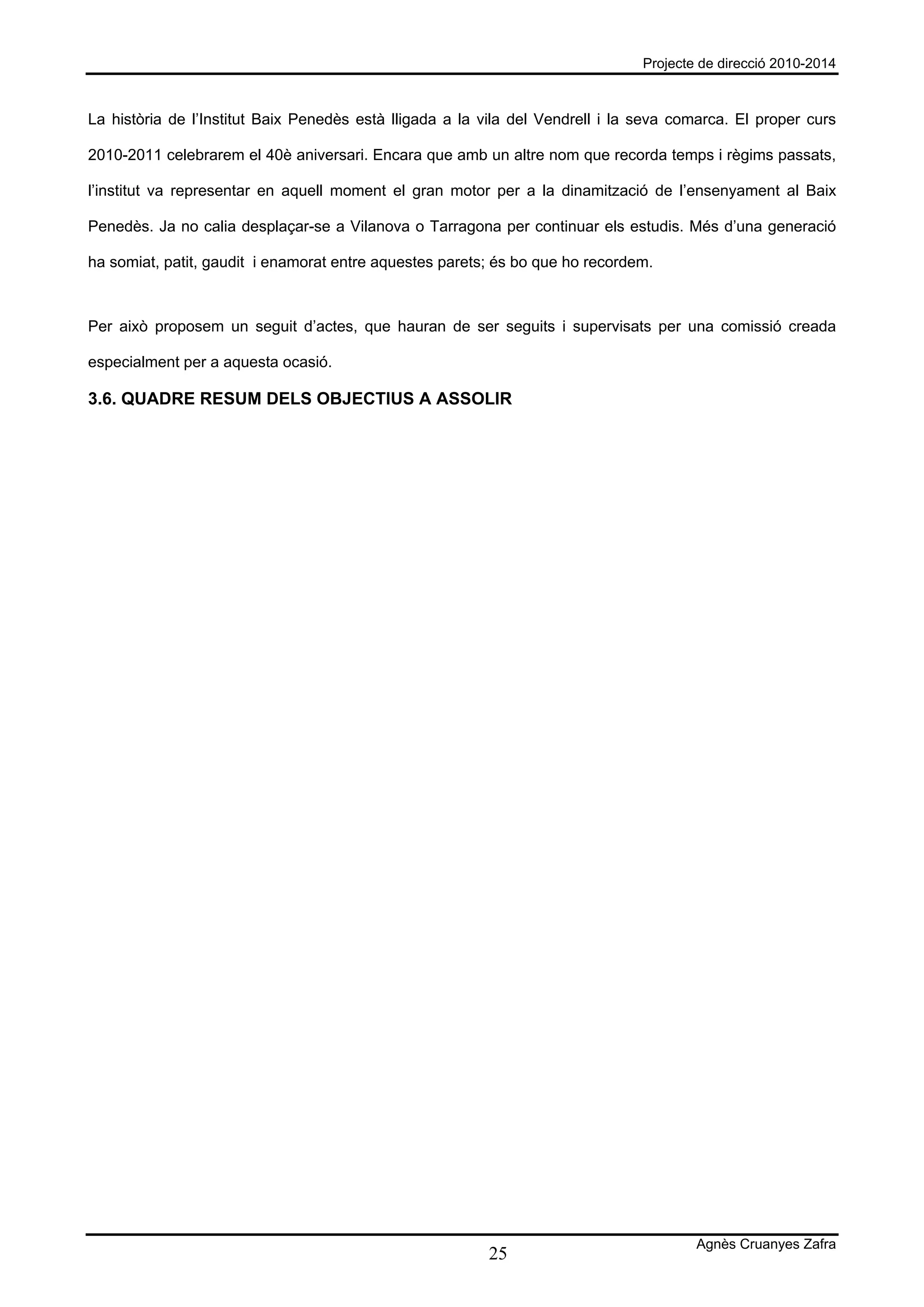 Projecte de direcció 2010-2014



La història de l’Institut Baix Penedès està lligada a la vila del Vendrell i la seva comarca. El proper curs

2010-2011 celebrarem el 40è aniversari. Encara que amb un altre nom que recorda temps i règims passats,

l’institut va representar en aquell moment el gran motor per a la dinamització de l’ensenyament al Baix

Penedès. Ja no calia desplaçar-se a Vilanova o Tarragona per continuar els estudis. Més d’una generació

ha somiat, patit, gaudit i enamorat entre aquestes parets; és bo que ho recordem.



Per això proposem un seguit d’actes, que hauran de ser seguits i supervisats per una comissió creada

especialment per a aquesta ocasió.

3.6. QUADRE RESUM DELS OBJECTIUS A ASSOLIR




                                                                                        Agnès Cruanyes Zafra
                                                         25
 