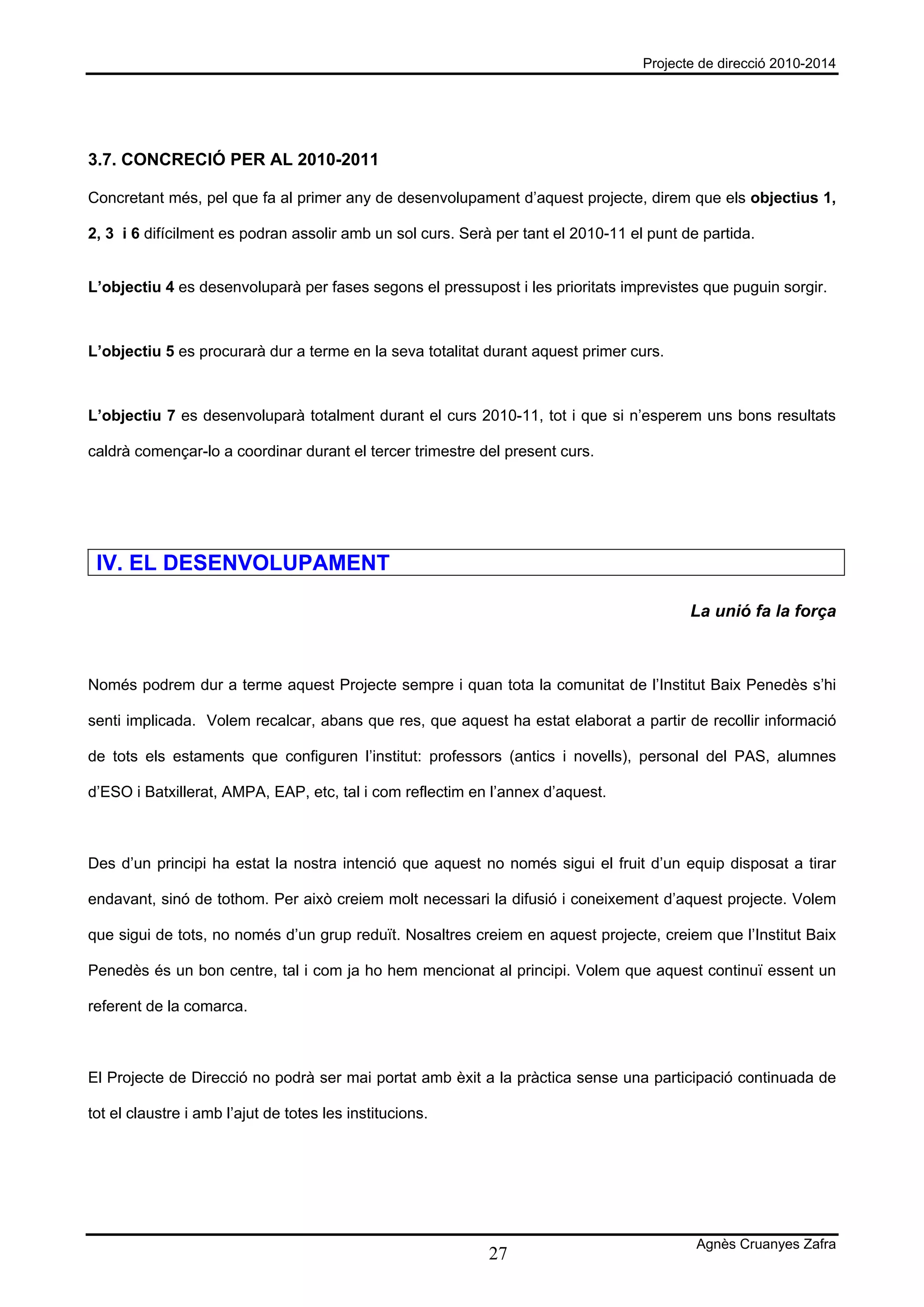 Projecte de direcció 2010-2014




3.7. CONCRECIÓ PER AL 2010-2011

Concretant més, pel que fa al primer any de desenvolupament d’aquest projecte, direm que els objectius 1,

2, 3 i 6 difícilment es podran assolir amb un sol curs. Serà per tant el 2010-11 el punt de partida.


L’objectiu 4 es desenvoluparà per fases segons el pressupost i les prioritats imprevistes que puguin sorgir.



L’objectiu 5 es procurarà dur a terme en la seva totalitat durant aquest primer curs.



L’objectiu 7 es desenvoluparà totalment durant el curs 2010-11, tot i que si n’esperem uns bons resultats

caldrà començar-lo a coordinar durant el tercer trimestre del present curs.




 IV. EL DESENVOLUPAMENT

                                                                                          La unió fa la força



Només podrem dur a terme aquest Projecte sempre i quan tota la comunitat de l’Institut Baix Penedès s’hi

senti implicada. Volem recalcar, abans que res, que aquest ha estat elaborat a partir de recollir informació

de tots els estaments que configuren l’institut: professors (antics i novells), personal del PAS, alumnes

d’ESO i Batxillerat, AMPA, EAP, etc, tal i com reflectim en l’annex d’aquest.



Des d’un principi ha estat la nostra intenció que aquest no només sigui el fruit d’un equip disposat a tirar

endavant, sinó de tothom. Per això creiem molt necessari la difusió i coneixement d’aquest projecte. Volem

que sigui de tots, no només d’un grup reduït. Nosaltres creiem en aquest projecte, creiem que l’Institut Baix

Penedès és un bon centre, tal i com ja ho hem mencionat al principi. Volem que aquest continuï essent un

referent de la comarca.



El Projecte de Direcció no podrà ser mai portat amb èxit a la pràctica sense una participació continuada de

tot el claustre i amb l’ajut de totes les institucions.




                                                                                           Agnès Cruanyes Zafra
                                                            27
 