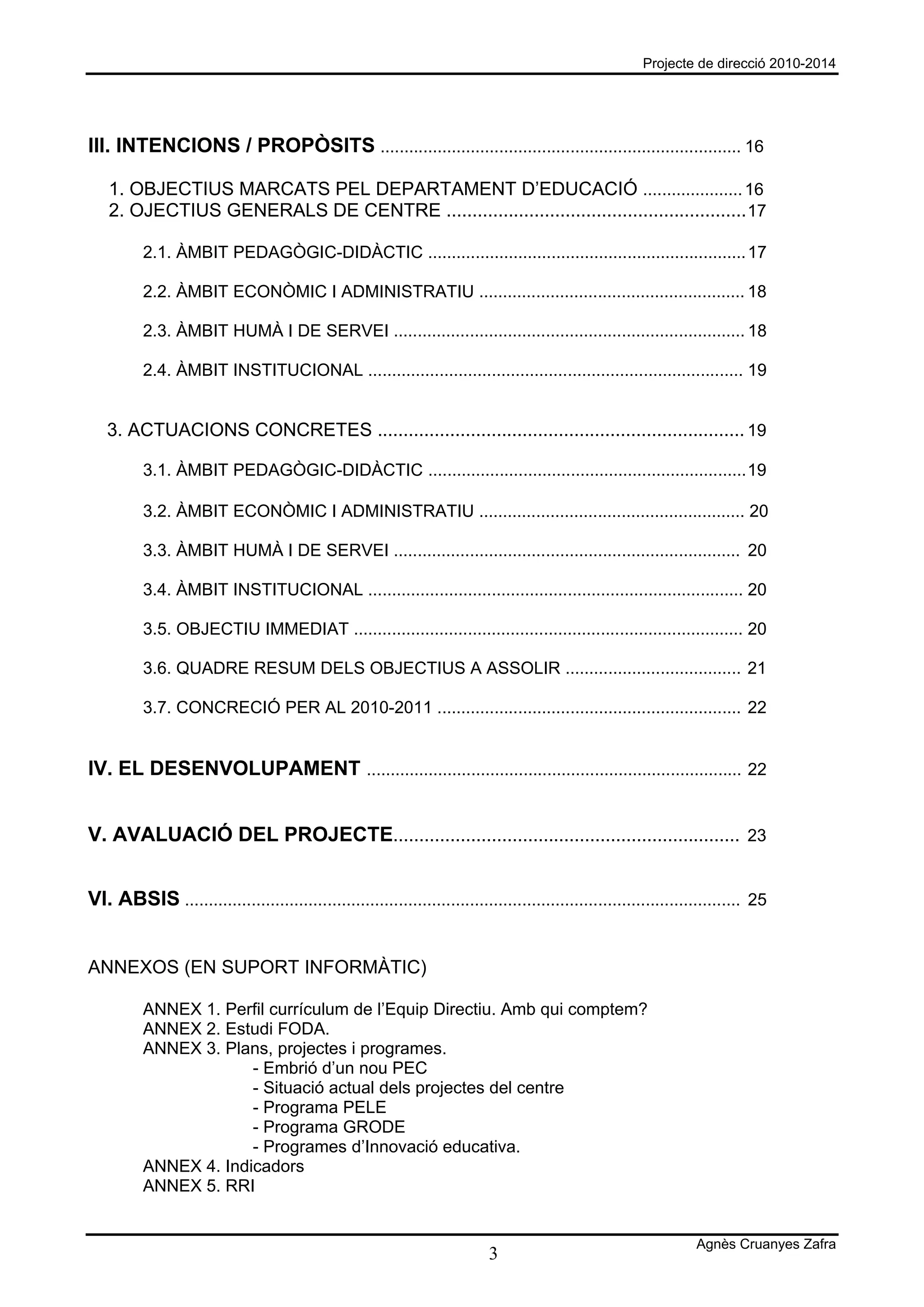 Projecte de direcció 2010-2014




III. INTENCIONS / PROPÒSITS ............................................................................ 16

   1. OBJECTIUS MARCATS PEL DEPARTAMENT D’EDUCACIÓ ..................... 16
   2. OJECTIUS GENERALS DE CENTRE .......................................................... 17

          2.1. ÀMBIT PEDAGÒGIC-DIDÀCTIC ................................................................... 17

          2.2. ÀMBIT ECONÒMIC I ADMINISTRATIU ........................................................ 18

          2.3. ÀMBIT HUMÀ I DE SERVEI .......................................................................... 18

          2.4. ÀMBIT INSTITUCIONAL ............................................................................... 19


   3. ACTUACIONS CONCRETES ....................................................................... 19

          3.1. ÀMBIT PEDAGÒGIC-DIDÀCTIC ................................................................... 19

          3.2. ÀMBIT ECONÒMIC I ADMINISTRATIU ........................................................ 20

          3.3. ÀMBIT HUMÀ I DE SERVEI ......................................................................... 20

          3.4. ÀMBIT INSTITUCIONAL ............................................................................... 20

          3.5. OBJECTIU IMMEDIAT .................................................................................. 20

          3.6. QUADRE RESUM DELS OBJECTIUS A ASSOLIR ..................................... 21

          3.7. CONCRECIÓ PER AL 2010-2011 ................................................................ 22


IV. EL DESENVOLUPAMENT ............................................................................... 22


V. AVALUACIÓ DEL PROJECTE................................................................... 23


VI. ABSIS ..................................................................................................................... 25


ANNEXOS (EN SUPORT INFORMÀTIC)

          ANNEX 1. Perfil currículum de l’Equip Directiu. Amb qui comptem?
          ANNEX 2. Estudi FODA.
          ANNEX 3. Plans, projectes i programes.
                       - Embrió d’un nou PEC
                       - Situació actual dels projectes del centre
                       - Programa PELE
                       - Programa GRODE
                       - Programes d’Innovació educativa.
          ANNEX 4. Indicadors
          ANNEX 5. RRI


                                                                                                                    Agnès Cruanyes Zafra
                                                                            3
 