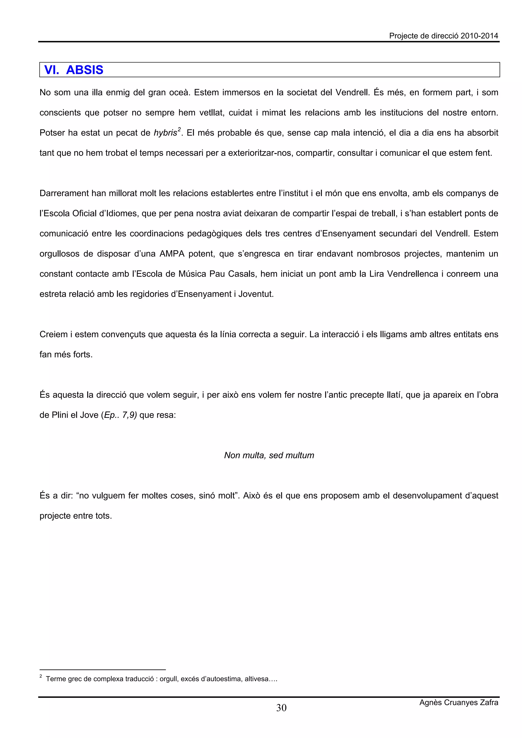 Projecte de direcció 2010-2014



    VI. ABSIS
No som una illa enmig del gran oceà. Estem immersos en la societat del Vendrell. És més, en formem part, i som

conscients que potser no sempre hem vetllat, cuidat i mimat les relacions amb les institucions del nostre entorn.

Potser ha estat un pecat de hybris 2 . El més probable és que, sense cap mala intenció, el dia a dia ens ha absorbit

tant que no hem trobat el temps necessari per a exterioritzar-nos, compartir, consultar i comunicar el que estem fent.



Darrerament han millorat molt les relacions establertes entre l’institut i el món que ens envolta, amb els companys de

l’Escola Oficial d’Idiomes, que per pena nostra aviat deixaran de compartir l’espai de treball, i s’han establert ponts de

comunicació entre les coordinacions pedagògiques dels tres centres d’Ensenyament secundari del Vendrell. Estem

orgullosos de disposar d’una AMPA potent, que s’engresca en tirar endavant nombrosos projectes, mantenim un

constant contacte amb l’Escola de Música Pau Casals, hem iniciat un pont amb la Lira Vendrellenca i conreem una

estreta relació amb les regidories d’Ensenyament i Joventut.



Creiem i estem convençuts que aquesta és la línia correcta a seguir. La interacció i els lligams amb altres entitats ens

fan més forts.



És aquesta la direcció que volem seguir, i per això ens volem fer nostre l’antic precepte llatí, que ja apareix en l’obra

de Plini el Jove (Ep.. 7,9) que resa:



                                                            Non multa, sed multum



És a dir: “no vulguem fer moltes coses, sinó molt”. Això és el que ens proposem amb el desenvolupament d’aquest

projecte entre tots.




2
    Terme grec de complexa traducció : orgull, excés d’autoestima, altivesa….


                                                                                                     Agnès Cruanyes Zafra
                                                                            30
 