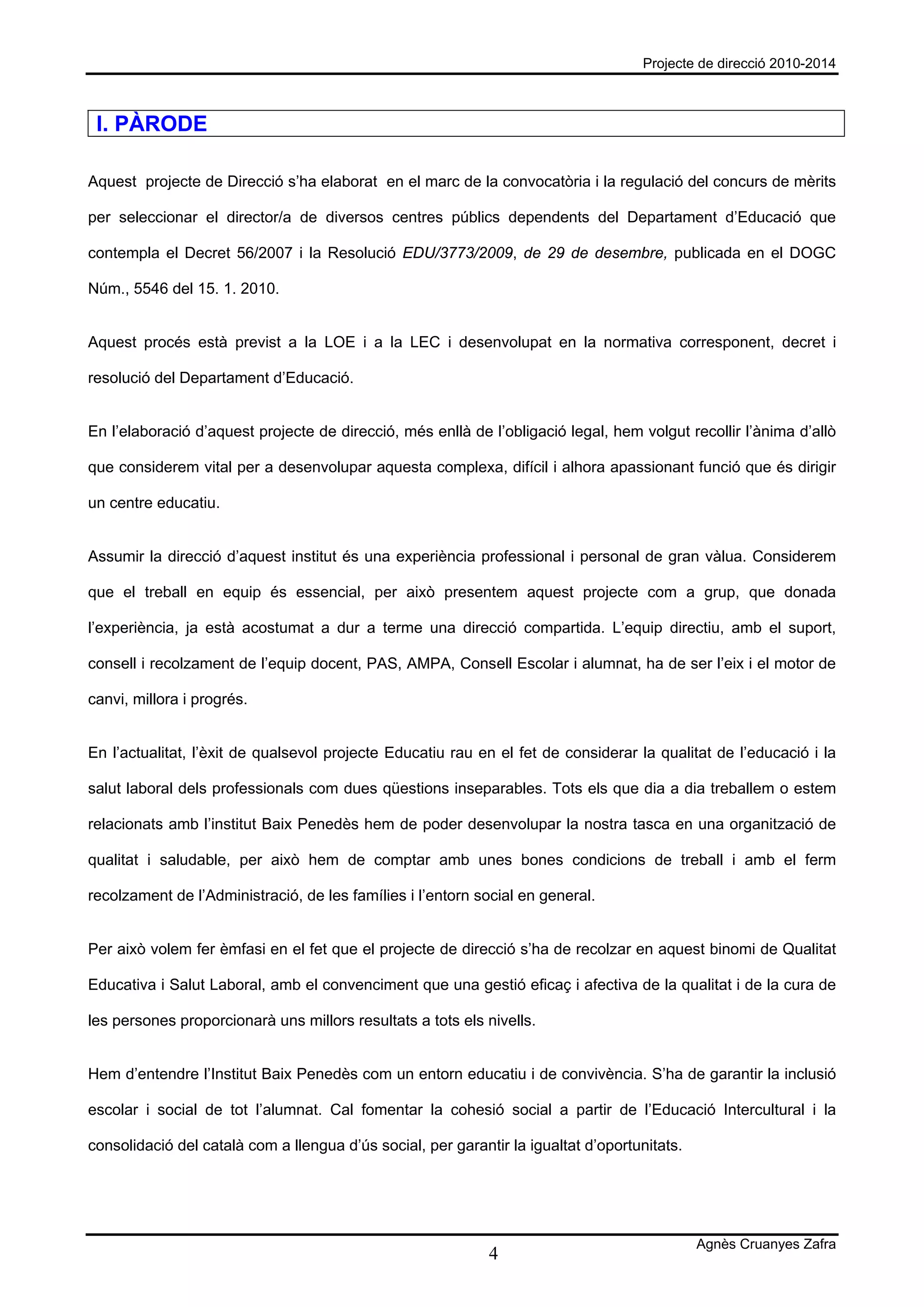 Projecte de direcció 2010-2014



 I. PÀRODE

Aquest projecte de Direcció s’ha elaborat en el marc de la convocatòria i la regulació del concurs de mèrits

per seleccionar el director/a de diversos centres públics dependents del Departament d’Educació que

contempla el Decret 56/2007 i la Resolució EDU/3773/2009, de 29 de desembre, publicada en el DOGC

Núm., 5546 del 15. 1. 2010.


Aquest procés està previst a la LOE i a la LEC i desenvolupat en la normativa corresponent, decret i

resolució del Departament d’Educació.


En l’elaboració d’aquest projecte de direcció, més enllà de l’obligació legal, hem volgut recollir l’ànima d’allò

que considerem vital per a desenvolupar aquesta complexa, difícil i alhora apassionant funció que és dirigir

un centre educatiu.


Assumir la direcció d’aquest institut és una experiència professional i personal de gran vàlua. Considerem

que el treball en equip és essencial, per això presentem aquest projecte com a grup, que donada

l’experiència, ja està acostumat a dur a terme una direcció compartida. L’equip directiu, amb el suport,

consell i recolzament de l’equip docent, PAS, AMPA, Consell Escolar i alumnat, ha de ser l’eix i el motor de

canvi, millora i progrés.


En l’actualitat, l’èxit de qualsevol projecte Educatiu rau en el fet de considerar la qualitat de l’educació i la

salut laboral dels professionals com dues qüestions inseparables. Tots els que dia a dia treballem o estem

relacionats amb l’institut Baix Penedès hem de poder desenvolupar la nostra tasca en una organització de

qualitat i saludable, per això hem de comptar amb unes bones condicions de treball i amb el ferm

recolzament de l’Administració, de les famílies i l’entorn social en general.


Per això volem fer èmfasi en el fet que el projecte de direcció s’ha de recolzar en aquest binomi de Qualitat

Educativa i Salut Laboral, amb el convenciment que una gestió eficaç i afectiva de la qualitat i de la cura de

les persones proporcionarà uns millors resultats a tots els nivells.


Hem d’entendre l’Institut Baix Penedès com un entorn educatiu i de convivència. S’ha de garantir la inclusió

escolar i social de tot l’alumnat. Cal fomentar la cohesió social a partir de l’Educació Intercultural i la

consolidació del català com a llengua d’ús social, per garantir la igualtat d’oportunitats.




                                                                                              Agnès Cruanyes Zafra
                                                             4
 