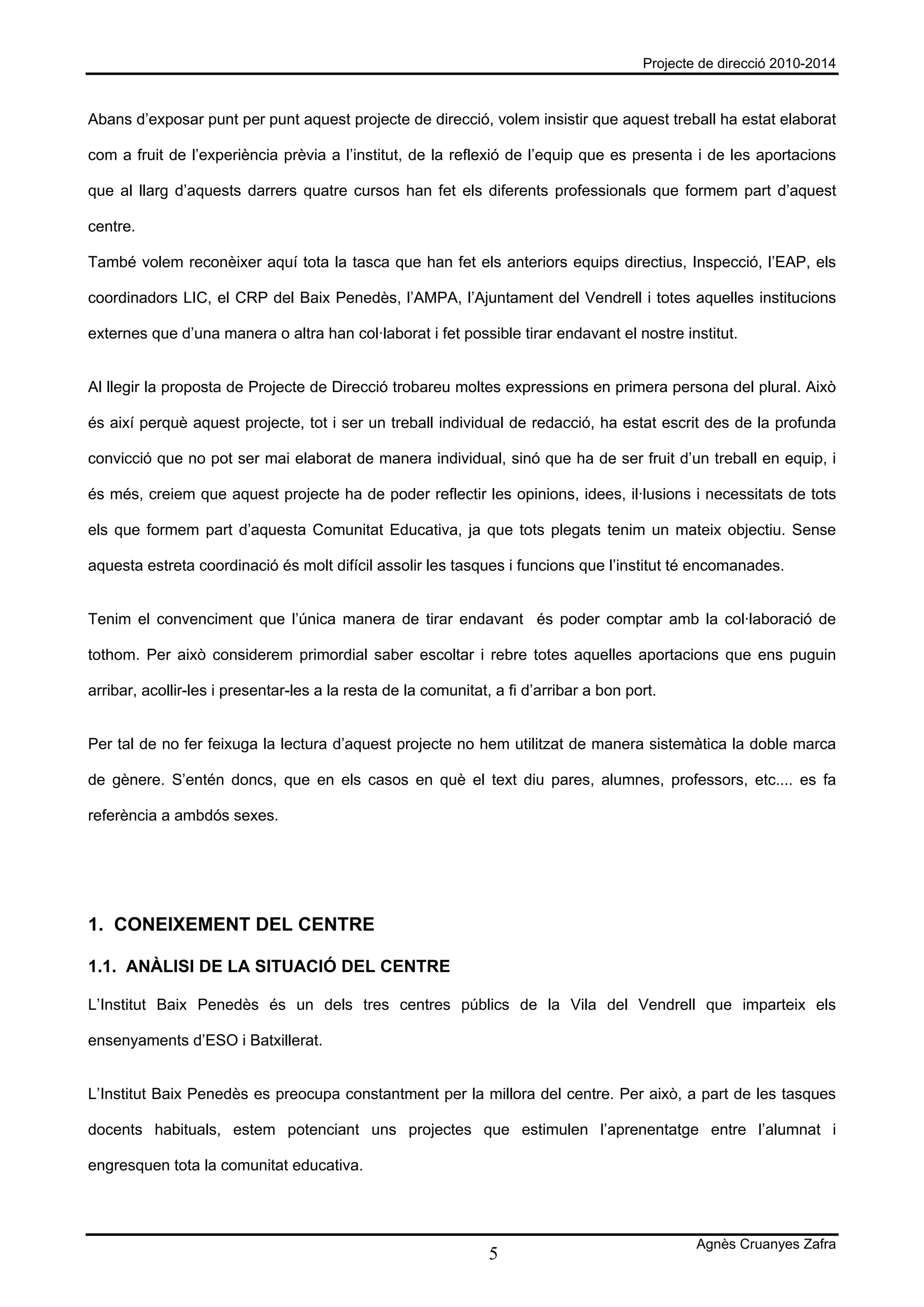 Projecte de direcció 2010-2014



Abans d’exposar punt per punt aquest projecte de direcció, volem insistir que aquest treball ha estat elaborat

com a fruit de l’experiència prèvia a l’institut, de la reflexió de l’equip que es presenta i de les aportacions

que al llarg d’aquests darrers quatre cursos han fet els diferents professionals que formem part d’aquest

centre.

També volem reconèixer aquí tota la tasca que han fet els anteriors equips directius, Inspecció, l’EAP, els

coordinadors LIC, el CRP del Baix Penedès, l’AMPA, l’Ajuntament del Vendrell i totes aquelles institucions

externes que d’una manera o altra han col·laborat i fet possible tirar endavant el nostre institut.


Al llegir la proposta de Projecte de Direcció trobareu moltes expressions en primera persona del plural. Això

és així perquè aquest projecte, tot i ser un treball individual de redacció, ha estat escrit des de la profunda

convicció que no pot ser mai elaborat de manera individual, sinó que ha de ser fruit d’un treball en equip, i

és més, creiem que aquest projecte ha de poder reflectir les opinions, idees, il·lusions i necessitats de tots

els que formem part d’aquesta Comunitat Educativa, ja que tots plegats tenim un mateix objectiu. Sense

aquesta estreta coordinació és molt difícil assolir les tasques i funcions que l’institut té encomanades.


Tenim el convenciment que l’única manera de tirar endavant és poder comptar amb la col·laboració de

tothom. Per això considerem primordial saber escoltar i rebre totes aquelles aportacions que ens puguin

arribar, acollir-les i presentar-les a la resta de la comunitat, a fi d’arribar a bon port.


Per tal de no fer feixuga la lectura d’aquest projecte no hem utilitzat de manera sistemàtica la doble marca

de gènere. S’entén doncs, que en els casos en què el text diu pares, alumnes, professors, etc.... es fa

referència a ambdós sexes.




1. CONEIXEMENT DEL CENTRE

1.1. ANÀLISI DE LA SITUACIÓ DEL CENTRE

L’Institut Baix Penedès és un dels tres centres públics de la Vila del Vendrell que imparteix els

ensenyaments d’ESO i Batxillerat.


L’Institut Baix Penedès es preocupa constantment per la millora del centre. Per això, a part de les tasques

docents habituals, estem potenciant uns projectes que estimulen l’aprenentatge entre l’alumnat i

engresquen tota la comunitat educativa.




                                                                                                Agnès Cruanyes Zafra
                                                                5
 