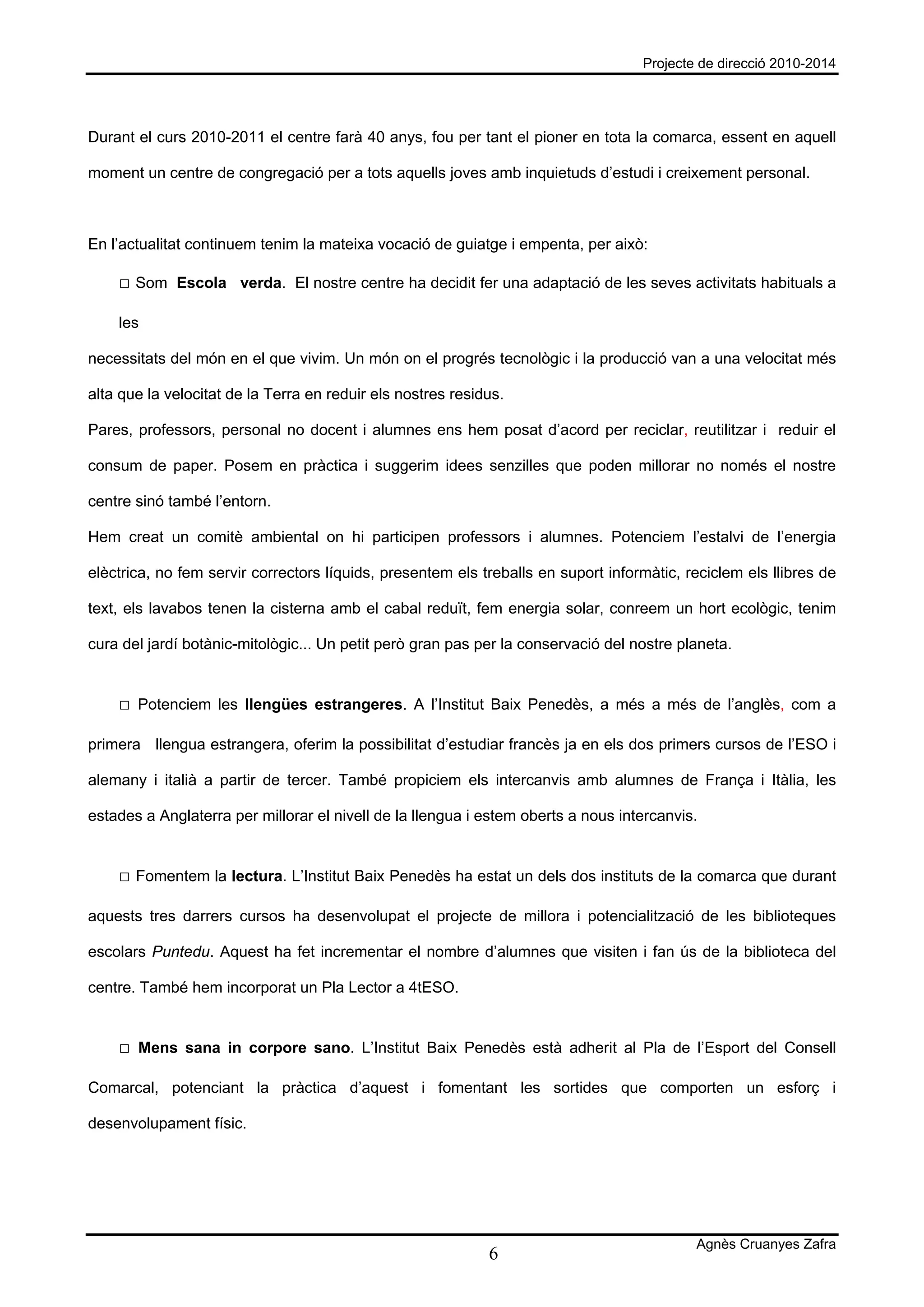 Projecte de direcció 2010-2014




Durant el curs 2010-2011 el centre farà 40 anys, fou per tant el pioner en tota la comarca, essent en aquell

moment un centre de congregació per a tots aquells joves amb inquietuds d’estudi i creixement personal.



En l’actualitat continuem tenim la mateixa vocació de guiatge i empenta, per això:

    □ Som Escola verda. El nostre centre ha decidit fer una adaptació de les seves activitats habituals a

    les

necessitats del món en el que vivim. Un món on el progrés tecnològic i la producció van a una velocitat més

alta que la velocitat de la Terra en reduir els nostres residus.

Pares, professors, personal no docent i alumnes ens hem posat d’acord per reciclar, reutilitzar i reduir el

consum de paper. Posem en pràctica i suggerim idees senzilles que poden millorar no només el nostre

centre sinó també l’entorn.

Hem creat un comitè ambiental on hi participen professors i alumnes. Potenciem l’estalvi de l’energia

elèctrica, no fem servir correctors líquids, presentem els treballs en suport informàtic, reciclem els llibres de

text, els lavabos tenen la cisterna amb el cabal reduït, fem energia solar, conreem un hort ecològic, tenim

cura del jardí botànic-mitològic... Un petit però gran pas per la conservació del nostre planeta.


    □ Potenciem les llengües estrangeres. A l’Institut Baix Penedès, a més a més de l’anglès, com a

primera llengua estrangera, oferim la possibilitat d’estudiar francès ja en els dos primers cursos de l’ESO i

alemany i italià a partir de tercer. També propiciem els intercanvis amb alumnes de França i Itàlia, les

estades a Anglaterra per millorar el nivell de la llengua i estem oberts a nous intercanvis.


    □ Fomentem la lectura. L’Institut Baix Penedès ha estat un dels dos instituts de la comarca que durant

aquests tres darrers cursos ha desenvolupat el projecte de millora i potencialització de les biblioteques

escolars Puntedu. Aquest ha fet incrementar el nombre d’alumnes que visiten i fan ús de la biblioteca del

centre. També hem incorporat un Pla Lector a 4tESO.


    □ Mens sana in corpore sano. L’Institut Baix Penedès està adherit al Pla de l’Esport del Consell

Comarcal, potenciant la pràctica d’aquest i fomentant les sortides que comporten un esforç i

desenvolupament físic.




                                                                                           Agnès Cruanyes Zafra
                                                             6
 