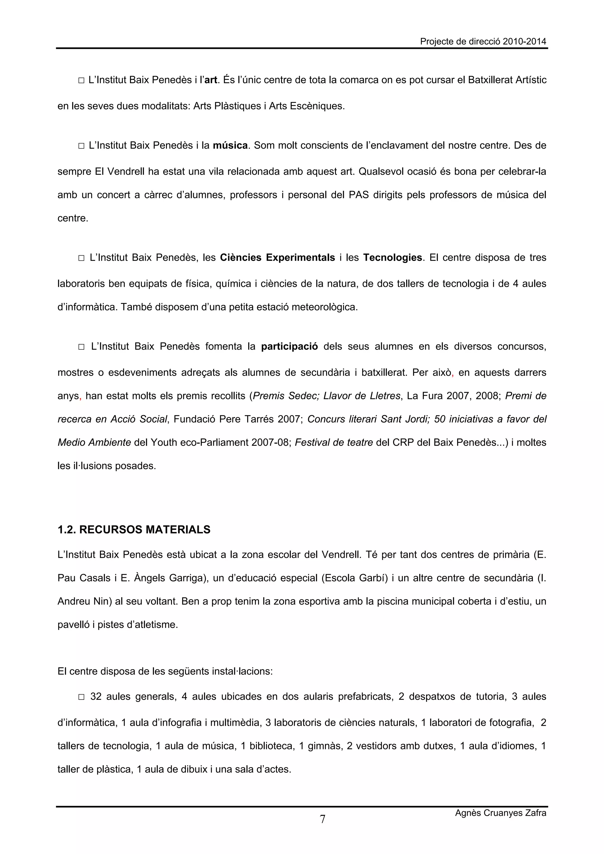Projecte de direcció 2010-2014



    □ L’Institut Baix Penedès i l’art. És l’únic centre de tota la comarca on es pot cursar el Batxillerat Artístic

en les seves dues modalitats: Arts Plàstiques i Arts Escèniques.


    □ L’Institut Baix Penedès i la música. Som molt conscients de l’enclavament del nostre centre. Des de

sempre El Vendrell ha estat una vila relacionada amb aquest art. Qualsevol ocasió és bona per celebrar-la

amb un concert a càrrec d’alumnes, professors i personal del PAS dirigits pels professors de música del

centre.


    □ L’Institut Baix Penedès, les Ciències Experimentals i les Tecnologies. El centre disposa de tres

laboratoris ben equipats de física, química i ciències de la natura, de dos tallers de tecnologia i de 4 aules

d’informàtica. També disposem d’una petita estació meteorològica.


    □ L’Institut Baix Penedès fomenta la participació dels seus alumnes en els diversos concursos,

mostres o esdeveniments adreçats als alumnes de secundària i batxillerat. Per això, en aquests darrers

anys, han estat molts els premis recollits (Premis Sedec; Llavor de Lletres, La Fura 2007, 2008; Premi de

recerca en Acció Social, Fundació Pere Tarrés 2007; Concurs literari Sant Jordi; 50 iniciativas a favor del

Medio Ambiente del Youth eco-Parliament 2007-08; Festival de teatre del CRP del Baix Penedès...) i moltes

les il·lusions posades.




1.2. RECURSOS MATERIALS

L’Institut Baix Penedès està ubicat a la zona escolar del Vendrell. Té per tant dos centres de primària (E.

Pau Casals i E. Àngels Garriga), un d’educació especial (Escola Garbí) i un altre centre de secundària (I.

Andreu Nin) al seu voltant. Ben a prop tenim la zona esportiva amb la piscina municipal coberta i d’estiu, un

pavelló i pistes d’atletisme.



El centre disposa de les següents instal·lacions:

    □ 32 aules generals, 4 aules ubicades en dos aularis prefabricats, 2 despatxos de tutoria, 3 aules

d’informàtica, 1 aula d’infografia i multimèdia, 3 laboratoris de ciències naturals, 1 laboratori de fotografia, 2

tallers de tecnologia, 1 aula de música, 1 biblioteca, 1 gimnàs, 2 vestidors amb dutxes, 1 aula d’idiomes, 1

taller de plàstica, 1 aula de dibuix i una sala d’actes.



                                                                                             Agnès Cruanyes Zafra
                                                             7
 