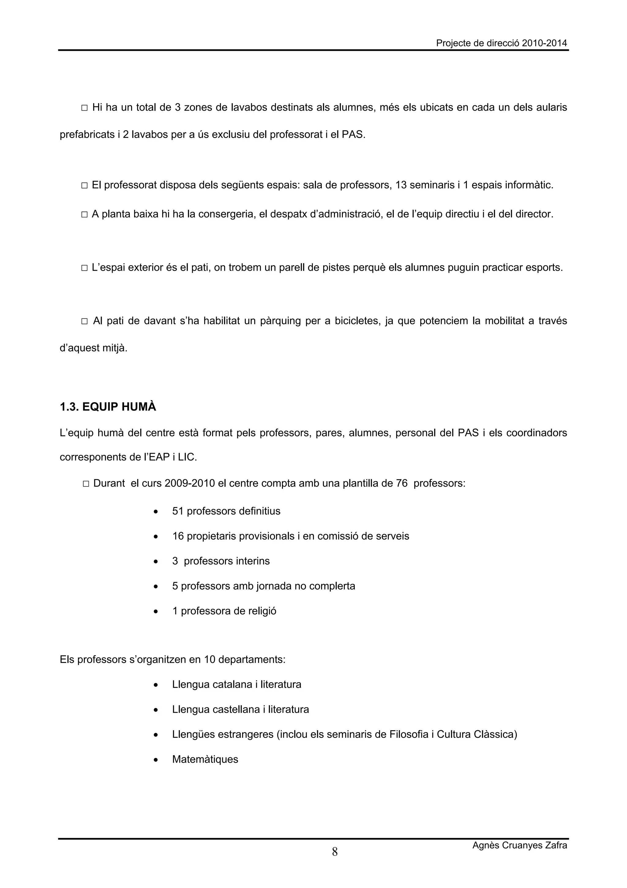 Projecte de direcció 2010-2014




    □ Hi ha un total de 3 zones de lavabos destinats als alumnes, més els ubicats en cada un dels aularis

prefabricats i 2 lavabos per a ús exclusiu del professorat i el PAS.



    □ El professorat disposa dels següents espais: sala de professors, 13 seminaris i 1 espais informàtic.

    □ A planta baixa hi ha la consergeria, el despatx d’administració, el de l’equip directiu i el del director.



    □ L’espai exterior és el pati, on trobem un parell de pistes perquè els alumnes puguin practicar esports.



    □ Al pati de davant s’ha habilitat un pàrquing per a bicicletes, ja que potenciem la mobilitat a través

d’aquest mitjà.




1.3. EQUIP HUMÀ

L’equip humà del centre està format pels professors, pares, alumnes, personal del PAS i els coordinadors

corresponents de l’EAP i LIC.

    □ Durant el curs 2009-2010 el centre compta amb una plantilla de 76 professors:

                    •   51 professors definitius

                    •   16 propietaris provisionals i en comissió de serveis

                    •   3 professors interins

                    •   5 professors amb jornada no complerta

                    •   1 professora de religió



Els professors s’organitzen en 10 departaments:

                    •   Llengua catalana i literatura

                    •   Llengua castellana i literatura

                    •   Llengües estrangeres (inclou els seminaris de Filosofia i Cultura Clàssica)

                    •   Matemàtiques




                                                                                             Agnès Cruanyes Zafra
                                                             8
 