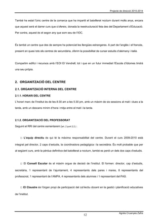 Projecte de direcció 2010-2014



També ha estat l’únic centre de la comarca que ha impartit el batxillerat nocturn durant molts anys, encara

que aquest serà el darrer curs que s’ofereix, donada la reestructuració feta des del Departament d’Educació.

Per contra, aquest és el segon any que som seu de l’IOC.



És també un centre que des de sempre ha potenciat les llengües estrangeres. A part de l’anglès i el francès,

present en quasi tots els centres de secundària, oferim la possibilitat de cursar estudis d’alemany i italià.



Compartim edifici i recursos amb l’EOI El Vendrell, tot i que en un futur immediat l’Escola d’Idiomes tindrà

una seu pròpia.



2. ORGANITZACIÓ DEL CENTRE

2.1. ORGANITZACIÓ INTERNA DEL CENTRE

2.1.1. HORARI DEL CENTRE

L’horari marc de l’Institut és de les 8:30 am a les 5:30 pm, amb un màxim de sis sessions al matí i dues a la

tarda, amb un descans mínim d’hora i mitja entre el matí i la tarda.



2.1.2. ORGANITZACIÓ DEL PROFESSORAT

Seguint el RRI del centre esmentarem (art. 2 punt 2.2.) :



     □ L’equip directiu és qui té la màxima responsabilitat del centre. Durant el curs 2009-2010 està

integrat pel director, 2 caps d’estudis, la coordinadora pedagògica i la secretària. És molt probable que per

al següent curs, amb la pèrdua definitiva del batxillerat a nocturn, també es perdi un dels dos caps d’estudis.



     □ El Consell Escolar és el màxim orgue de decisió de l’institut. El formen: director, cap d’estudis,

secretària, 1 representant de l’ajuntament, 4 representants dels pares i mares, 8 representants del

professorat, 1 representant de l’AMPA, 4 representants dels alumnes i 1 representant del PAS.



     □ El Claustre és l’òrgan propi de participació del col·lectiu docent en la gestió i planificació educatives

de l’institut.




                                                                                            Agnès Cruanyes Zafra
                                                             12
 