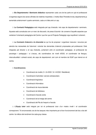 Projecte de direcció 2010-2014



    □ Els Departaments i Seminaris didàctics representen cada una de les parts en què el professorat

s’organitza segons les seves afinitats de matèries impartides. L’Institut Baix Penedès té deu departaments ja

esmentats anteriorment i quatre seminaris, cada un d’ells amb un cap.



    □ La Comissió Pedagògica està integrada pel cap d’estudis i els caps de departaments i seminaris.

Aquesta està concebuda com un marc de discussió, de presa d’acords i de consens d’aquells aspectes que

vertebren l’orientació pedagògica del Centre i que fan que el Projecte Pedagògic sigui equilibrat i coherent.



    □ La Comissió d’atenció a la diversitat es qui ha de proposar i organitzar mesures i recursos per

atendre les necessitats de l’alumnat i orientar les demandes d’atenció proposades pel professorat. Està

integrada pel director o el cap d’estudis, juntament amb el coordinador pedagògic, el professorat de

psicologia i pedagogia i si s’escau, els coordinadors de nivell d’ESO, el coordinador de llengua,

interculturalitat i cohesió social, els caps de departament, així com el membre de l’EAP que intervé en el

centre.



    □ Coordinacions:

                    •   Coordinació de nivells (1r i 2n ESO / 3r i 4t ESO / Batxillerat)

                    •   Coordinació d’activitats i serveis extraescolars

                    •   Coordinació lingüística

                    •   Coordinació informàtica

                    •   Coordinació de riscos laborals

                    •   Coordinació de biblioteca

                    •   Coordinació d’escola verda

                    •   Coordinació de la imatge del centre

                    •   Coordinació del Pla de l’esport a l’escola

    □ L’Equip tutor està integrat per tot el professorat tutor d’un mateix nivell i el coordinador

corresponent. Té encomanada una de les tasques més importants per al bon funcionament del dia a dia del

centre i la millora del rendiment de cada grup classe.




                                                                                           Agnès Cruanyes Zafra
                                                            13
 