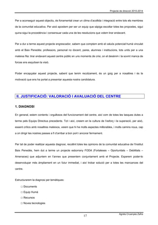 Projecte de direcció 2010-2014



Per a aconseguir aquest objectiu, és fonamental crear un clima d’acollida i integració entre tots els membres

de la comunitat educativa. Per això apostem per ser un equip que sàpiga escoltar totes les propostes, sigui

quina sigui la procedència i consensuar cada una de les resolucions que volem tirar endavant.



Per a dur a terme aquest projecte engrescador, sabem que comptem amb el valuós potencial humà vinculat

amb el Baix Penedès: professors, personal no docent, pares, alumnes i institucions, tots units per a una

mateixa fita: tirar endavant aquest centre públic en uns moments de crisi, on el desànim i la sovint manca de

forces ens esquitxen la visió.



Poder encapçalar aquest projecte, sabent que tenim recolzament, és un goig per a nosaltres i és la

motivació que ens ha portat a presentar aquesta nostra candidatura.




 II. JUSTIFICACIÓ: VALORACIÓ I AVALUACIÓ DEL CENTRE

1. DIAGNOSI

En general, estem contents i orgullosos del funcionament del centre, així com de totes les tasques dutes a

terme pels Equips Directius precedents. Tot i així, creiem en la cultura de l’esforç i la superació, per això,

essent crítics amb nosaltres mateixos, veiem que hi ha molts aspectes millorables, i molts camins nous, cap

a on dirigir les nostres passes a fi d’arribar a bon port i ancorar fermament.



Per tal de poder realitzar aquesta diagnosi, recollint totes les opinions de la comunitat educativa de l’Institut

Baix Penedès, hem dut a terme un projecte esborrany FODA (Fortaleses – Oportunitats – Debilitats –

Amenaces) que adjuntem en l’annex que presentem conjuntament amb el Projecte. Esperem poder-lo

desenvolupar més àmpliament en un futur immediat, i així trobar solució per a totes les mancances del

centre.



Estructurarem la diagnosi per temàtiques:

     □ Documents
     □ Equip Humà
     □ Recursos
     □ Noves tecnologies


                                                                                           Agnès Cruanyes Zafra
                                                            17
 