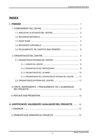 Projecte de direcció 2010-2014




ÍNDEX
I . PÀRODE ..........….................................................................................................... 1

    1. CONEIXEMENT DEL CENTRE.......................................................................... 2

          1.1. ANÀLISI DE LA SITUACIÓ DEL CENTRE.................................................... 2

          1.2. RECURSOS MATERIALS ...........................................................................                4

          1.3. EQUIP HUMÀ ...............................................................................................    5

          1.4. RECURSOS FUNCIONALS .........................................................................                 6

          1.5. PECULIARITATS DE L’INSTITUT BAIX PENEDÈS ...................................                                  8


    2. ORGANITZACIÓ DEL CENTRE ......................................................................                        8

          2.1. ORGANITZACIÓ INTERNA DEL CENTRE .................................................. 8

                    2.1.1. HORARI DEL CENTRE ......................................................................          8

                    2.1.2. ORGANITZACIÓ DEL PROFESSORAT ............................................... 8

                    2.1.3. ORGANITZACIÓ DE L’ALUMNAT ....................................................... 10

                    2.1.4. ORGANIGRAMA DE L’ORGANITZACIÓ INTERNA DEL CENTRE ......... 11

          2.2. ORGANITZACIÓ EXTERNA DEL CENTRE ................................................. 11


   3. FONTS, INSTRUMENTS I PROCEDIMENTS EN L’ELABORACIÓ
      DEL PROJECTE .................................................................................................. 12


   4. PER QUÈ ENS PRESENTEM ............................................................................ 12



II. JUSTIFICACIÓ: VALORACIÓ I AVALUACIÓ DEL PROJECTE ........... 13

   1. DIAGNOSI ............................................................................................................. 13


   2. PRINCIPIS QUE ORIENTEN EL PROJECTE ................................................. 15




                                                                                                                  Agnès Cruanyes Zafra
                                                                           2
 