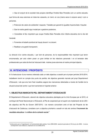Projecte de direcció 2010-2014



        □ Que el conjunt de la societat més propera identifiqui l’Institut Baix Penedès com un centre educatiu

que forma els seus alumnes en totes les vessants, en ment, en cos (mens sana in corpore sano) i com a

persones.

        □ Potenciar els valors de solidaritat i respecte. Treballar per garantir la igualtat d’oportunitats i l’equitat.

        □ Que la nostra gestió sigui model per a gestions posteriors.

        □ Consolidar el lloc important que ocupa l’Institut Baix Penedès dins l’oferta educativa de la vila del

Vendrell.

        □ Fomentar el treball coordinat de l’equip docent i no docent.

        □ Realitzar una gestió transparent.



La direcció d’un centre educatiu, i per tant de persones, és la responsabilitat més important que tenim

encomanada, per això volem posar un gran èmfasi en les relacions personals i en el benestar dels

professionals que cada dia fent de l’educació dels nostres joves alumnes el nostre principal objectiu.




    III. INTENCIONS / PROPÒSITS
A fi d’estructurar d’una manera ordenada cada un dels objectius a assolir per al proper període 2010-2014,

treballarem tenint en compte dos punts de partida: els objectius generals marcats pel propi Departament

d’Educació, i els que ens hem fixat nosaltres segons les mancances detectades a través de l’anàlisi de la

situació actual del centre i que hem esmentat en l’apartat anterior.



1. OBJECTIUS MARCATS PEL DEPARTAMENT D’EDUCACIÓ

El Departament d’Educació, atenent els objectius educatius plantejats per la Unió Europea per al 2010, el

contingut del Pacte Nacional per a l’Educació, el Pla de cooperació per al suport a la implantació de la LOE i

els objectius del Pla de Govern 2007-2010, i de manera concordant amb el text del Projecte de llei

d’educació de Catalunya, considera com a objectius prioritaris a assolir en tots els centres l’increment de

resultats educatius i la millora de la cohesió social. 1




1
    (Instruccions per a l'organització i el funcionament dels centres. Curs 2008-2009, resolució aprovada el 30 de juny de 2008, i la seva
     corresponent nova redacció, d’aplicació al curs 2009-2010)



                                                                                                                Agnès Cruanyes Zafra
                                                                           20
 