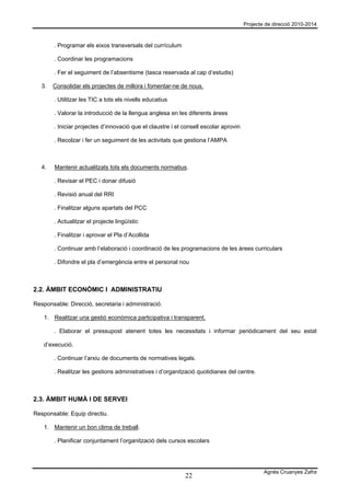 Projecte de direcció 2010-2014



        . Programar els eixos transversals del currículum

        . Coordinar les programacions

        . Fer el seguiment de l’absentisme (tasca reservada al cap d’estudis)

   3.   Consolidar els projectes de millora i fomentar-ne de nous.

        . Utilitzar les TIC a tots els nivells educatius

        . Valorar la introducció de la llengua anglesa en les diferents àrees

        . Iniciar projectes d’innovació que el claustre i el consell escolar aprovin

        . Recolzar i fer un seguiment de les activitats que gestiona l’AMPA



   4.   Mantenir actualitzats tots els documents normatius.

        . Revisar el PEC i donar difusió

        . Revisió anual del RRI

        . Finalitzar alguns apartats del PCC

        . Actualitzar el projecte lingüístic

        . Finalitzar i aprovar el Pla d’Acollida

        . Continuar amb l’elaboració i coordinació de les programacions de les àrees curriculars

        . Difondre el pla d’emergència entre el personal nou



2.2. ÀMBIT ECONÒMIC I ADMINISTRATIU

Responsable: Direcció, secretaria i administració.

    1. Realitzar una gestió econòmica participativa i transparent.

        . Elaborar el pressupost atenent totes les necessitats i informar periòdicament del seu estat

    d’execució.

        . Continuar l’arxiu de documents de normatives legals.

        . Realitzar les gestions administratives i d’organització quotidianes del centre.



2.3. ÀMBIT HUMÀ I DE SERVEI

Responsable: Equip directiu.

    1. Mantenir un bon clima de treball.

        . Planificar conjuntament l’organització dels cursos escolars




                                                                                               Agnès Cruanyes Zafra
                                                             22
 