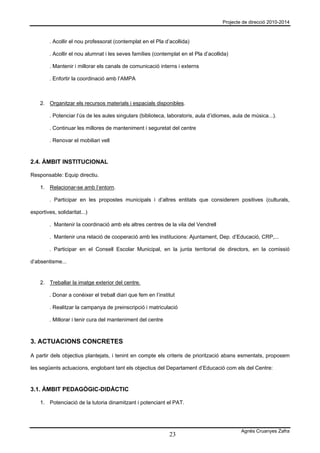 Projecte de direcció 2010-2014



         . Acollir el nou professorat (contemplat en el Pla d’acollida)

         . Acollir el nou alumnat i les seves famílies (contemplat en el Pla d’acollida)

         . Mantenir i millorar els canals de comunicació interns i externs

         . Enfortir la coordinació amb l’AMPA



    2. Organitzar els recursos materials i espacials disponibles.

         . Potenciar l’ús de les aules singulars (biblioteca, laboratoris, aula d’idiomes, aula de música...).

         . Continuar les millores de manteniment i seguretat del centre

         . Renovar el mobiliari vell



2.4. ÀMBIT INSTITUCIONAL

Responsable: Equip directiu.

    1. Relacionar-se amb l’entorn.

         . Participar en les propostes municipals i d’altres entitats que considerem positives (culturals,

esportives, solidaritat...)

         . Mantenir la coordinació amb els altres centres de la vila del Vendrell

         . Mantenir una relació de cooperació amb les institucions: Ajuntament, Dep. d’Educació, CRP,...

         . Participar en el Consell Escolar Municipal, en la junta territorial de directors, en la comissió

d’absentisme...


    2. Treballar la imatge exterior del centre.

         . Donar a conèixer el treball diari que fem en l’institut

         . Realitzar la campanya de preinscripció i matriculació

         . Millorar i tenir cura del manteniment del centre



3. ACTUACIONS CONCRETES

A partir dels objectius plantejats, i tenint en compte els criteris de priorització abans esmentats, proposem

les següents actuacions, englobant tant els objectius del Departament d’Educació com els del Centre:



3.1. ÀMBIT PEDAGÒGIC-DIDÀCTIC

    1. Potenciació de la tutoria dinamitzant i potenciant el PAT.




                                                                                              Agnès Cruanyes Zafra
                                                               23
 