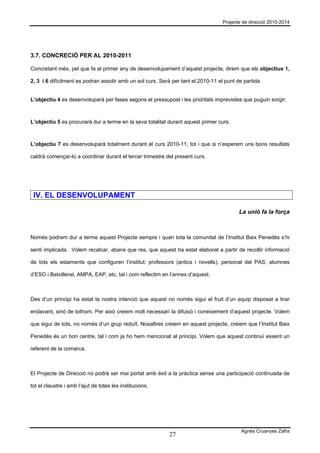 Projecte de direcció 2010-2014




3.7. CONCRECIÓ PER AL 2010-2011

Concretant més, pel que fa al primer any de desenvolupament d’aquest projecte, direm que els objectius 1,

2, 3 i 6 difícilment es podran assolir amb un sol curs. Serà per tant el 2010-11 el punt de partida.


L’objectiu 4 es desenvoluparà per fases segons el pressupost i les prioritats imprevistes que puguin sorgir.



L’objectiu 5 es procurarà dur a terme en la seva totalitat durant aquest primer curs.



L’objectiu 7 es desenvoluparà totalment durant el curs 2010-11, tot i que si n’esperem uns bons resultats

caldrà començar-lo a coordinar durant el tercer trimestre del present curs.




 IV. EL DESENVOLUPAMENT

                                                                                          La unió fa la força



Només podrem dur a terme aquest Projecte sempre i quan tota la comunitat de l’Institut Baix Penedès s’hi

senti implicada. Volem recalcar, abans que res, que aquest ha estat elaborat a partir de recollir informació

de tots els estaments que configuren l’institut: professors (antics i novells), personal del PAS, alumnes

d’ESO i Batxillerat, AMPA, EAP, etc, tal i com reflectim en l’annex d’aquest.



Des d’un principi ha estat la nostra intenció que aquest no només sigui el fruit d’un equip disposat a tirar

endavant, sinó de tothom. Per això creiem molt necessari la difusió i coneixement d’aquest projecte. Volem

que sigui de tots, no només d’un grup reduït. Nosaltres creiem en aquest projecte, creiem que l’Institut Baix

Penedès és un bon centre, tal i com ja ho hem mencionat al principi. Volem que aquest continuï essent un

referent de la comarca.



El Projecte de Direcció no podrà ser mai portat amb èxit a la pràctica sense una participació continuada de

tot el claustre i amb l’ajut de totes les institucions.




                                                                                           Agnès Cruanyes Zafra
                                                            27
 