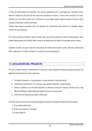 Projecte de direcció 2010-2014



A l’hora de desenvolupar els objectius i les accions necessàries per a aconseguir-los, intentarem fer-ho

tenint en compte els recursos de tota mena de què disposa el centre i a més a més cercant-ne de nous.

Sempre que ens trobem davant d’un imprevist en el que hàgim d’aturar alguna actuació contra la nostra

voluntat, n’informaren a tota la comunitat.

També volem deixar constància que si la dinàmica de funcionament del centre ho fa possible podrem

marcar-nos nous objectius.



Per tal de coordinar el treball en equip i recollir cada una de les propostes de tots els professionals i altres

entitats relacionades amb l’institut, farem reunions de treball quan faci falta en funció dels temes a tractar.



L’objectiu és teixir una gran xarxa de comunicació de treball entre docents, pares, alumnes, personal del

PAS i institucions, on tothom col·labori i hi pugui fer les seves aportacions.




 V. AVALUACIÓ DEL PROJECTE

A fi que hi hagi la màxima transparència en l’execució i desenvolupament d’aquest projecte proposem els

següents mecanismes de control i avaluació:



    1. Fer públic el projecte, un cop presentat, a través del web i/o blocs del centre.

    2. Presentar-lo suscintament, en el cas que sigui escollit, al claustre i consell escolar.

    3. Donar a conèixer a la comunitat educativa el calendari d’execució d’aquest. Sempre que hi hagi

        alguna modificació, determinada per qualsevol causa, es comunicarà.

    4. S’informarà de l’execució de cada un dels punts.



A final de cada curs es farà una revisió del projecte de direcció mitjançant la Memòria Anual valorant:

     1. El seu desenvolupament.

     2. El grau de consecució i valoració.

     3. La seva vigència.




                                                                                            Agnès Cruanyes Zafra
                                                             28
 
