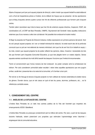 Projecte de direcció 2010-2014



Abans d’exposar punt per punt aquest projecte de direcció, volem insistir que aquest treball ha estat elaborat

com a fruit de l’experiència prèvia a l’institut, de la reflexió de l’equip que es presenta i de les aportacions

que al llarg d’aquests darrers quatre cursos han fet els diferents professionals que formem part d’aquest

centre.

També volem reconèixer aquí tota la tasca que han fet els anteriors equips directius, Inspecció, l’EAP, els

coordinadors LIC, el CRP del Baix Penedès, l’AMPA, l’Ajuntament del Vendrell i totes aquelles institucions

externes que d’una manera o altra han col·laborat i fet possible tirar endavant el nostre institut.


Al llegir la proposta de Projecte de Direcció trobareu moltes expressions en primera persona del plural. Això

és així perquè aquest projecte, tot i ser un treball individual de redacció, ha estat escrit des de la profunda

convicció que no pot ser mai elaborat de manera individual, sinó que ha de ser fruit d’un treball en equip, i

és més, creiem que aquest projecte ha de poder reflectir les opinions, idees, il·lusions i necessitats de tots

els que formem part d’aquesta Comunitat Educativa, ja que tots plegats tenim un mateix objectiu. Sense

aquesta estreta coordinació és molt difícil assolir les tasques i funcions que l’institut té encomanades.


Tenim el convenciment que l’única manera de tirar endavant és poder comptar amb la col·laboració de

tothom. Per això considerem primordial saber escoltar i rebre totes aquelles aportacions que ens puguin

arribar, acollir-les i presentar-les a la resta de la comunitat, a fi d’arribar a bon port.


Per tal de no fer feixuga la lectura d’aquest projecte no hem utilitzat de manera sistemàtica la doble marca

de gènere. S’entén doncs, que en els casos en què el text diu pares, alumnes, professors, etc.... es fa

referència a ambdós sexes.




1. CONEIXEMENT DEL CENTRE

1.1. ANÀLISI DE LA SITUACIÓ DEL CENTRE

L’Institut Baix Penedès és un dels tres centres públics de la Vila del Vendrell que imparteix els

ensenyaments d’ESO i Batxillerat.


L’Institut Baix Penedès es preocupa constantment per la millora del centre. Per això, a part de les tasques

docents habituals, estem potenciant uns projectes que estimulen l’aprenentatge entre l’alumnat i

engresquen tota la comunitat educativa.




                                                                                                Agnès Cruanyes Zafra
                                                                5
 