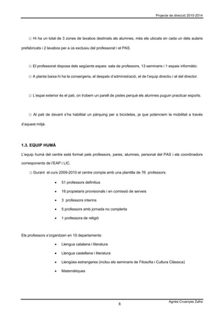 Projecte de direcció 2010-2014




    □ Hi ha un total de 3 zones de lavabos destinats als alumnes, més els ubicats en cada un dels aularis

prefabricats i 2 lavabos per a ús exclusiu del professorat i el PAS.



    □ El professorat disposa dels següents espais: sala de professors, 13 seminaris i 1 espais informàtic.

    □ A planta baixa hi ha la consergeria, el despatx d’administració, el de l’equip directiu i el del director.



    □ L’espai exterior és el pati, on trobem un parell de pistes perquè els alumnes puguin practicar esports.



    □ Al pati de davant s’ha habilitat un pàrquing per a bicicletes, ja que potenciem la mobilitat a través

d’aquest mitjà.




1.3. EQUIP HUMÀ

L’equip humà del centre està format pels professors, pares, alumnes, personal del PAS i els coordinadors

corresponents de l’EAP i LIC.

    □ Durant el curs 2009-2010 el centre compta amb una plantilla de 76 professors:

                    •   51 professors definitius

                    •   16 propietaris provisionals i en comissió de serveis

                    •   3 professors interins

                    •   5 professors amb jornada no complerta

                    •   1 professora de religió



Els professors s’organitzen en 10 departaments:

                    •   Llengua catalana i literatura

                    •   Llengua castellana i literatura

                    •   Llengües estrangeres (inclou els seminaris de Filosofia i Cultura Clàssica)

                    •   Matemàtiques




                                                                                             Agnès Cruanyes Zafra
                                                             8
 