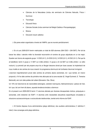 Projecte de direcció 2010-2014



                     •   Ciències de la Naturalesa (inclou els seminaris de Ciències Naturals, Física i

                         Química)

                     •   Tecnologia

                     •   Educació física

                     •   Ciències Socials (inclou seminari de Religió Catòlica i Psicopedagogia)

                     •   Música

                     •   Educació visual i plàstica



     □ Els pares estan organitzats a través de l’AMPA, que es reuneix periòdicament.



    □ En el curs 2009-2010 tenim matriculats un total de 828 alumnes (564 ESO + 264 BAT). Per tal de

baixar les ràtios i atendre millor la diversitat reconvertim el nombre de grups adjudicats en un de major.

Queden així doncs els següents grups: 1r ESO (4+1), 2n ESO (5+2), 3r ESO (5+1), 4t ESO (5+1). Pel que fa

al batxillerat, tenim 4 grups a 1r BAT (un d’ells artístic) i 5 grups a 2n de BAT (un d’ells artístic i un altre

nocturn). La previsió per als propers anys és un lleuger descens donat per dues causes: la implantació de

nous nivells en els centres de nova creació i la progressiva disminució de l’arribada d’alumnat immigrant.

L’alumnat majoritàriament prové dels centres de primària abans esmentats, tot i que també, en menor

proporció, n’hi ha dels centres de primària més allunyats de la zona escolar (E. Àngel Guimerà, E. Teresina

Martorell), així com dels pobles del voltant (Bonastre i Sta. Oliva).

Un 10% de l’alumnat és de nacionalitat estrangera, sobretot marroquina, llatinoamericana i països de l’est,

tot i que, tal com hem dit abans, aquesta tendència tendeix a disminuir.

En el present curs 2009-20010 tenim 11 alumnes afectats per diverses discapacitats motrius, psíquiques o

sensorials, amb dictamen de l’EAP i 4 alumnes amb necessitats educatives específiques vinculades a

situacions socioeconòmiques o socioculturals desfavorides, també amb informe de l’EAP.



     □ El Centre disposa d’una administrativa (plaça definitiva), dos auxiliars administratius (1 definitiu+1

interí) i tres conserges amb plaça definitiva.




                                                                                           Agnès Cruanyes Zafra
                                                             9
 