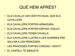 QUÈ HEM APRÈS?
• ELS CAVALLS VAN VESTITS IGUAL QUE ELS
CAVALLERS.
• ELS CAVALLERS PORTEN ARMADURA.
• ELS CAVALLERS PORTEN ESPASA I ESCUT.
• ELS CAVALLERS TENEN CAVALLS.
• ELS CAVALLERS LLUITEN A LES GUERRES PER
SALVAR A LES PRINCESES.
• LES PRINCESES PORTEN CORONA I VESTIT.
• EL CASTELL TÉ MERLETS.
 