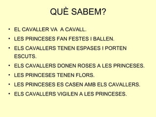 QUÈ SABEM?
• EL CAVALLER VA A CAVALL.
• LES PRINCESES FAN FESTES I BALLEN.
• ELS CAVALLERS TENEN ESPASES I PORTEN
ESCUTS.
• ELS CAVALLERS DONEN ROSES A LES PRINCESES.
• LES PRINCESES TENEN FLORS.
• LES PRINCESES ES CASEN AMB ELS CAVALLERS.
• ELS CAVALLERS VIGILEN A LES PRINCESES.
 