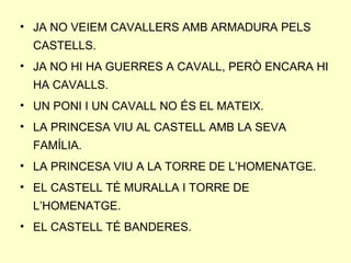 • JA NO VEIEM CAVALLERS AMB ARMADURA PELS
CASTELLS.
• JA NO HI HA GUERRES A CAVALL, PERÒ ENCARA HI
HA CAVALLS.
• UN PONI I UN CAVALL NO ÉS EL MATEIX.
• LA PRINCESA VIU AL CASTELL AMB LA SEVA
FAMÍLIA.
• LA PRINCESA VIU A LA TORRE DE L’HOMENATGE.
• EL CASTELL TÉ MURALLA I TORRE DE
L’HOMENATGE.
• EL CASTELL TÉ BANDERES.
 