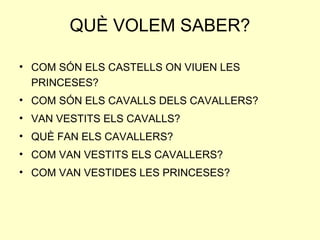 QUÈ VOLEM SABER?
• COM SÓN ELS CASTELLS ON VIUEN LES
PRINCESES?
• COM SÓN ELS CAVALLS DELS CAVALLERS?
• VAN VESTITS ELS CAVALLS?
• QUÈ FAN ELS CAVALLERS?
• COM VAN VESTITS ELS CAVALLERS?
• COM VAN VESTIDES LES PRINCESES?
 