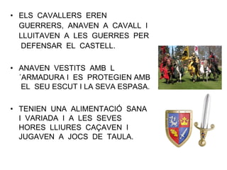• ELS CAVALLERS EREN
GUERRERS, ANAVEN A CAVALL I
LLUITAVEN A LES GUERRES PER
DEFENSAR EL CASTELL.
• ANAVEN VESTITS AMB L
´ARMADURA I ES PROTEGIEN AMB
EL SEU ESCUT I LA SEVA ESPASA.
• TENIEN UNA ALIMENTACIÓ SANA
I VARIADA I A LES SEVES
HORES LLIURES CAÇAVEN I
JUGAVEN A JOCS DE TAULA.
 