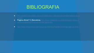BIBLIOGRAFIA
● http://www.fcbarcelona.cat/club/instalacions-i-serveis/detall/fitxa/historia-de-la-
masia
● Pàgina oficial F.C.Barcelona, http://www.fcbarcelona.es/club/instalaciones-y-
servicios/detalle/ficha/historia-del-camp-nou
● http://www.fcbarcelona.es/club/junta-directiva/detalle/ficha/mes-que-un-club
 